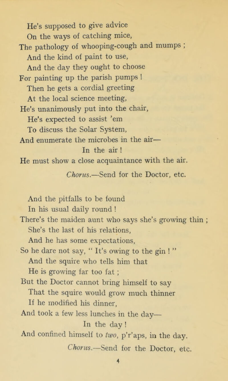 He’s supposed to give advice On the ways of catching mice, The pathology of whooping-cough and mumps ; And the kind of paint to use, And the day they ought to choose For painting up the parish pumps ! Then he gets a cordial greeting At the local science meeting. He’s unanimously put into the chair. He’s expected to assist ’em To discuss the Solar System, And enumerate the microbes in the air— In the air ! He must show a close acquaintance with the air. Chorus.—Send for the Doctor, etc. And the pitfalls to be found In his usual daily round ! There’s the maiden aunt who says she’s growing thin She’s the last of his relations. And he has some expectations. So he dare not say, “ It’s owing to the gin ! ” And the squire who tells him that He is growing far too fat ; But the Doctor cannot bring himself to say That the squire would grow much thinner If he modified his dinner. And took a few less lunches in the day— In the day ! And confined himself to two, p’r’aps, in the day. Chorus.—Send for the Doctor, etc.
