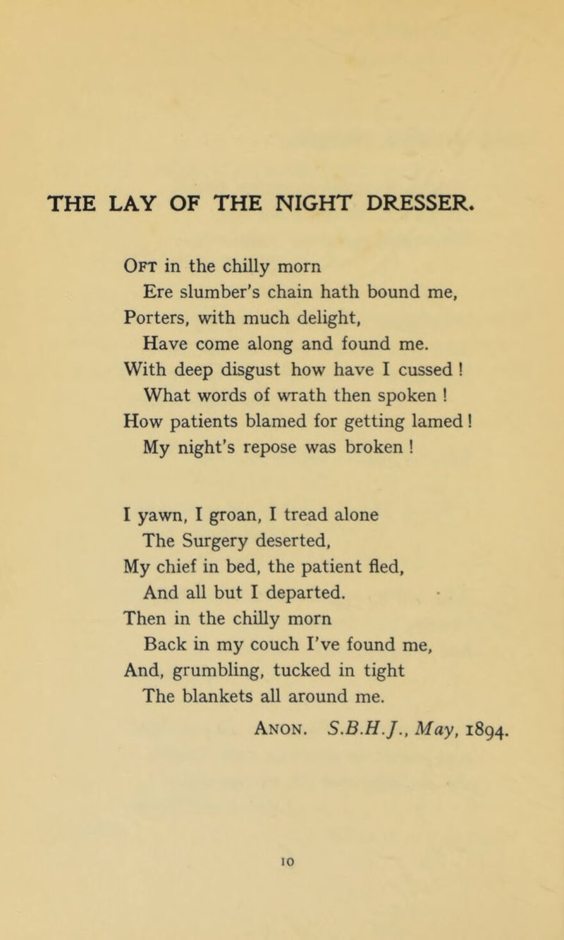 THE LAY OF THE NIGHT DRESSER. Oft in the chilly morn Ere slumber’s chain hath bound me, Porters, with much delight. Have come along and found me. With deep disgust how have I cussed ! What words of wrath then spoken ! How patients blamed for getting lamed ! My night's repose was broken ! I yawn, I groan, I tread alone The Surgery deserted. My chief in bed, the patient fled. And all but I departed. Then in the chilly morn Back in my couch I’ve found me. And, grumbling, tucked in tight The blankets all around me. Anon. May, 1894.
