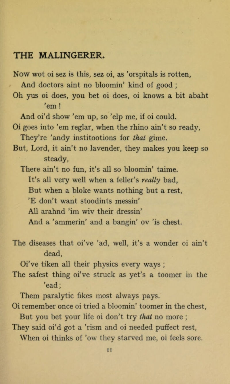 THE MALINGERER. Now wot oi sez is this, sez oi, as 'orspitals is rotten. And doctors aint no bloomin’ kind of good ; Oh yus oi does, you bet oi does, oi knows a bit abaht 'em ! And oi’d show ’em up, so 'elp me, if oi could. Oi goes into ’em reglar, when the rhino ain’t so ready. They’re ’andy institootions for that gime. But, Lord, it ain’t no lavender, they makes you keep so steady. There ain’t no fun, it’s aJl so bloomin’ taime. It’s all very well when a feller's really bad. But when a bloke wants nothing but a rest, 'E don’t want stoodints messin’ All arahnd ’im wiv their dressin’ And a ’ammerin’ and a bangin’ ov ’is chest. The diseases that oi’ve ’ad, well, it’s a wonder oi ain’t dead, Oi’ve tiken all their physics every ways ; The safest thing oi’ve struck as yet’s a toomer in the ’ead; Them paralytic fikes most always pays. Oi remember once oi tried a bloomin’ toomer in the chest. But you bet your life oi don’t try that no more ; They said oi’d got a ’rism and oi needed puffect rest. When oi thinks of ’ow they starved me, oi feels sore.