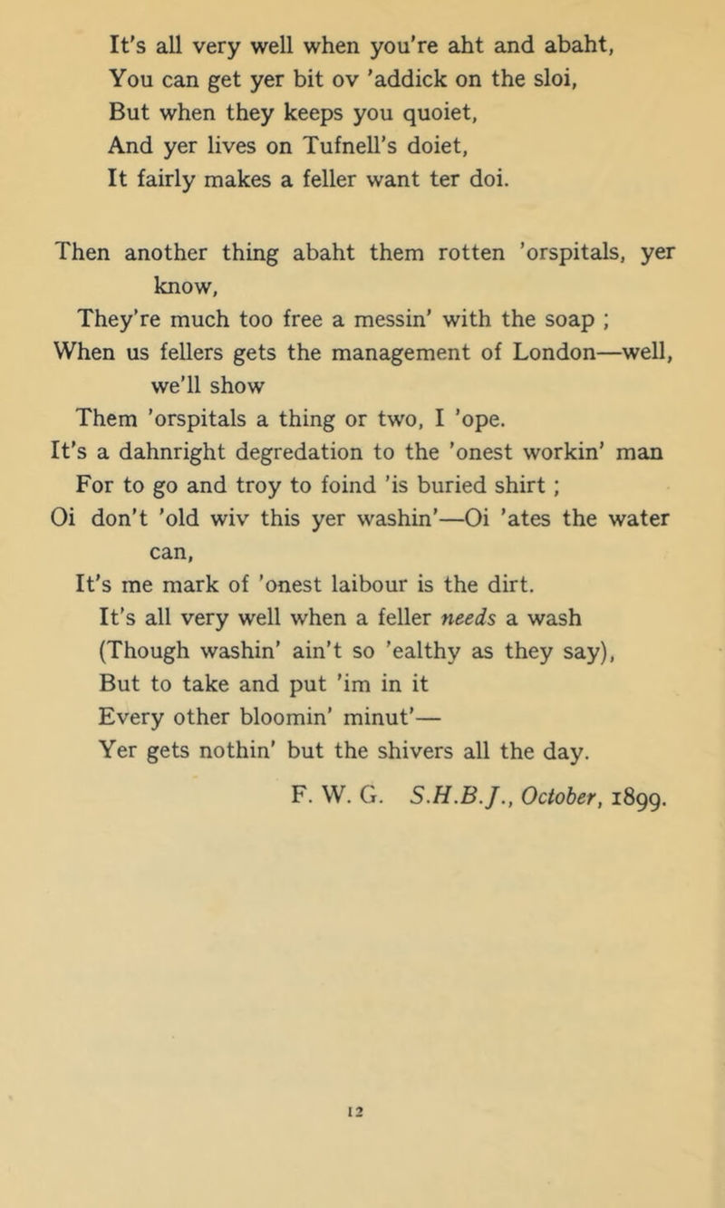 It's all very well when you're aht and abaht, You can get yer bit ov 'addick on the sloi, But when they keeps you quoiet, And yer lives on TufneU’s doiet, It fairly makes a feller want ter doi. Then another thing abaht them rotten 'orspitals, yer know, They’re much too free a messin' with the soap ; When us fellers gets the management of London—well, we’ll show Them 'orspitals a thing or two, I 'ope. It’s a dahnright degredation to the 'onest workin’ man For to go and troy to foind 'is buried shirt; Oi don’t 'old wiv this yer washin’—Oi 'ates the water can, It's me mark of 'onest laibour is the dirt. It's all very well when a feller needs a wash (Though washin’ ain’t so 'ealthy as they say), But to take and put 'im in it Every other bloomin’ minut’— Yer gets nothin’ but the shivers all the day. F. W. G. October, 1899.