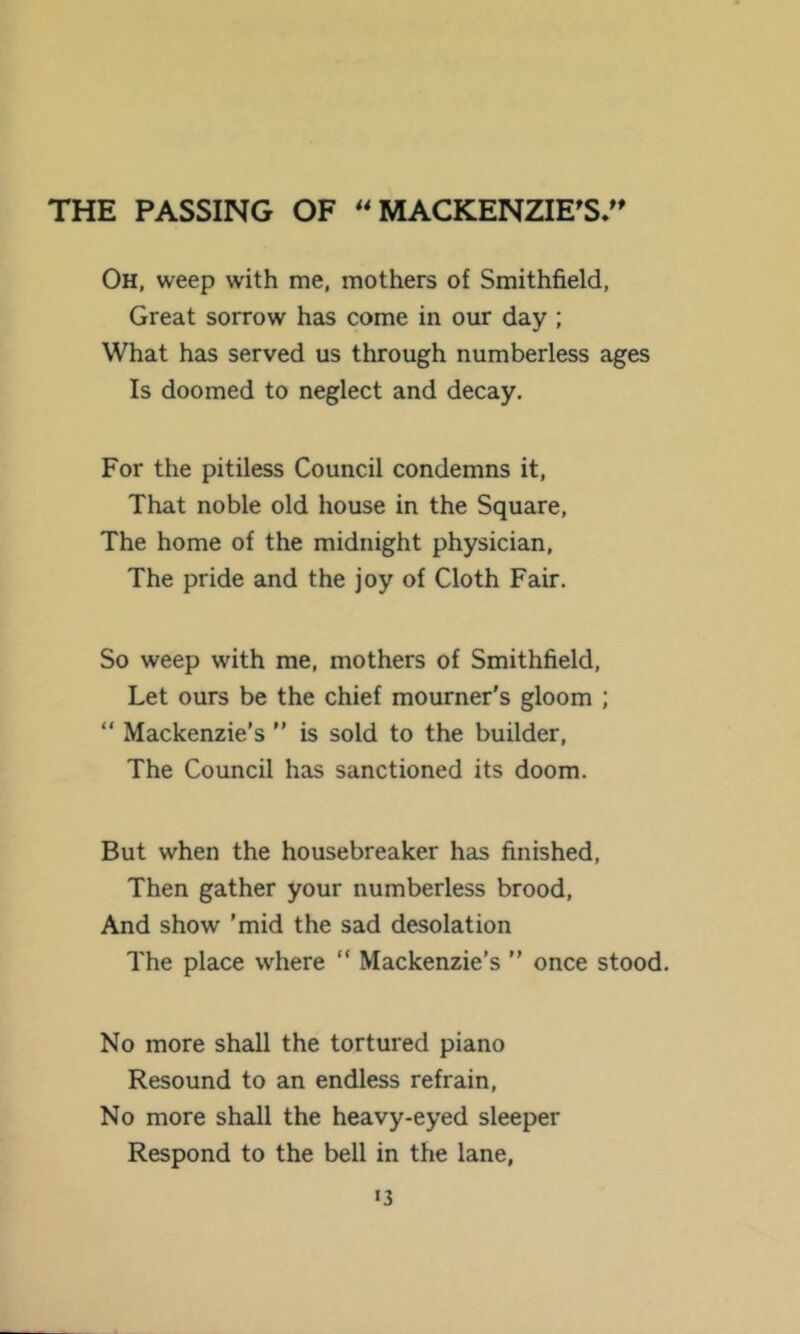 THE PASSING OF MACKENZIES/' Oh, weep with me, mothers of Smithfield, Great sorrow has come in our day ; What has served us through numberless ages Is doomed to neglect and decay. For the pitiless Council condemns it. That noble old house in the Square, The home of the midnight physician. The pride and the joy of Cloth Fair. So weep with me, mothers of Smithfield, Let ours be the chief mourner's gloom ; “ Mackenzie's  is sold to the builder. The Council has sanctioned its doom. But when the housebreaker has finished. Then gather your numberless brood. And show 'mid the sad desolation The place where “ Mackenzie's  once stood. No more shall the tortured piano Resound to an endless refrain. No more shall the heavy-eyed sleeper Respond to the bell in the lane, «3