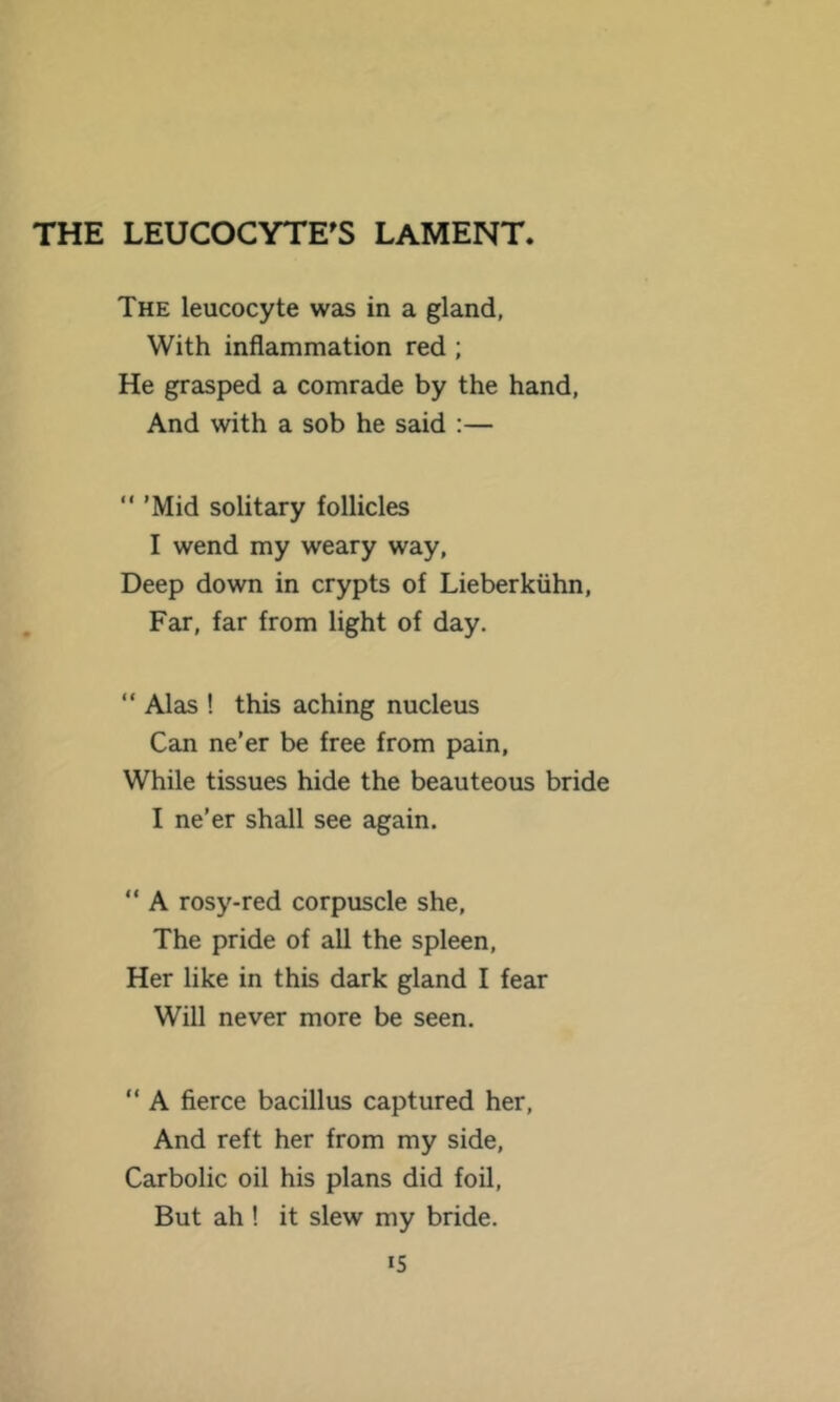 THE LEUCOCYTE^S LAMENT. The leucocyte was in a gland, With inflammation red ; He grasped a comrade by the hand, And with a sob he said :— “ 'Mid solitary follicles I wend my weary way, Deep down in crypts of Lieberkiihn, Far, far from light of day. “ Alas ! this aching nucleus Can ne'er be free from pain. While tissues hide the beauteous bride I ne’er shall see again. “ A rosy-red corpuscle she. The pride of all the spleen. Her like in this dark gland I fear Will never more be seen. “ A fierce bacillus captured her. And reft her from my side. Carbolic oil his plans did foil. But ah ! it slew my bride.