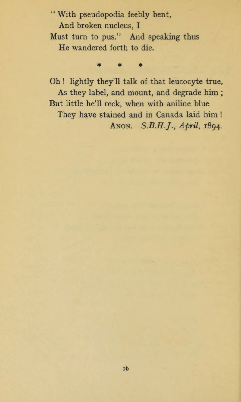 “ With pseudopodia feebly bent, And broken nucleus, I Must turn to pus.” And speaking thus He wandered forth to die. « « * Oh ! lightly they’ll talk of that leucocyte true. As they label, and mount, and degrade him ; But little he’ll reck, when with aniline blue They have stained and in Canada laid him ! Anon. April, 1894.