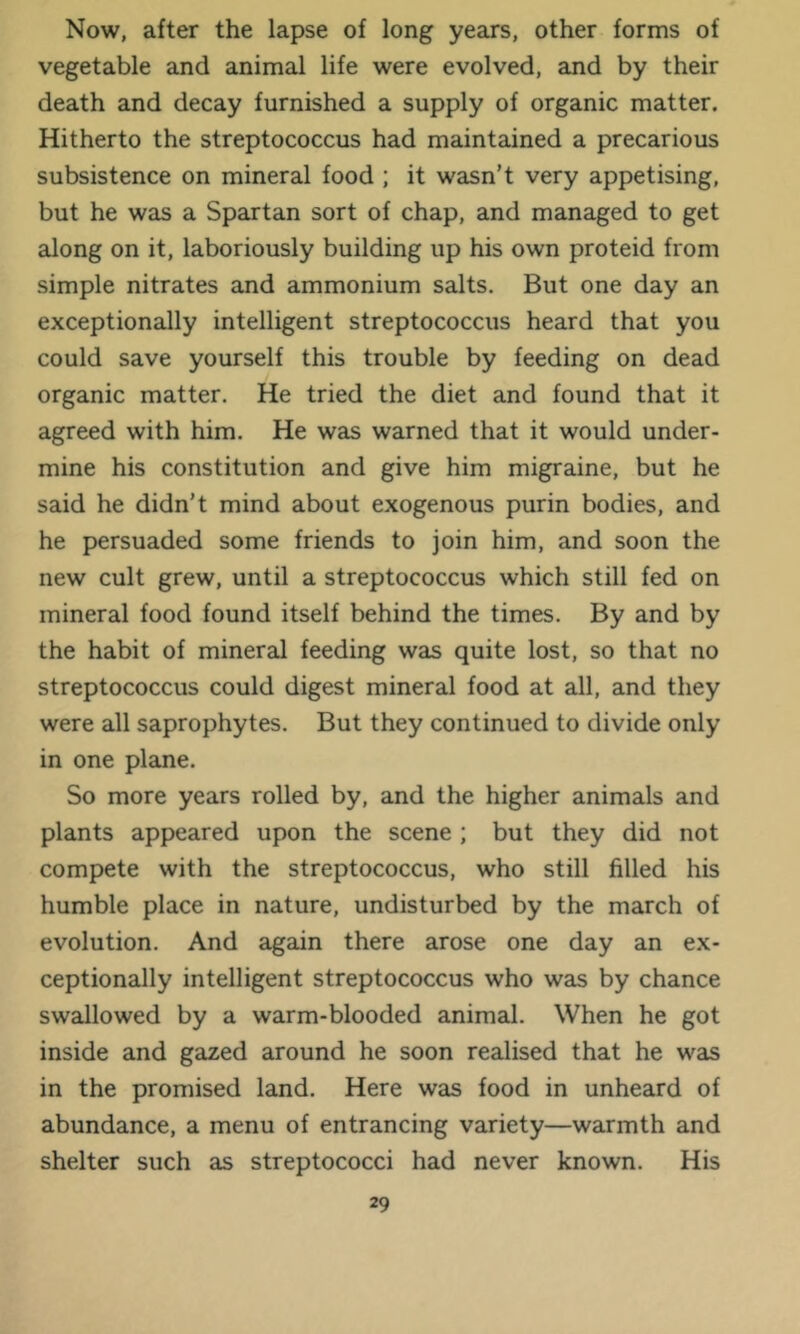 Now, after the lapse of long years, other forms of vegetable and animal life were evolved, and by their death and decay furnished a supply of organic matter. Hitherto the streptococcus had maintained a precarious subsistence on mineral food ; it wasn’t very appetising, but he was a Spartan sort of chap, and managed to get along on it, laboriously building up his own proteid from simple nitrates and ammonium salts. But one day an exceptionally intelligent streptococcus heard that you could save yourself this trouble by feeding on dead organic matter. He tried the diet and found that it agreed with him. He was warned that it would under- mine his constitution and give him migraine, but he said he didn’t mind about exogenous purin bodies, and he persuaded some friends to join him, and soon the new cult grew, until a streptococcus which still fed on mineral food found itself behind the times. By and by the habit of mineral feeding was quite lost, so that no streptococcus could digest mineral food at all, and they were all saprophytes. But they continued to divide only in one plane. So more years rolled by, and the higher animals and plants appeared upon the scene ; but they did not compete with the streptococcus, who still filled his humble place in nature, undisturbed by the march of evolution. And again there arose one day an ex- ceptionally intelligent streptococcus who was by chance swallowed by a warm-blooded animal. When he got inside and gazed around he soon realised that he was in the promised land. Here was food in unheard of abundance, a menu of entrancing variety—warmth and shelter such as streptococci had never known. His