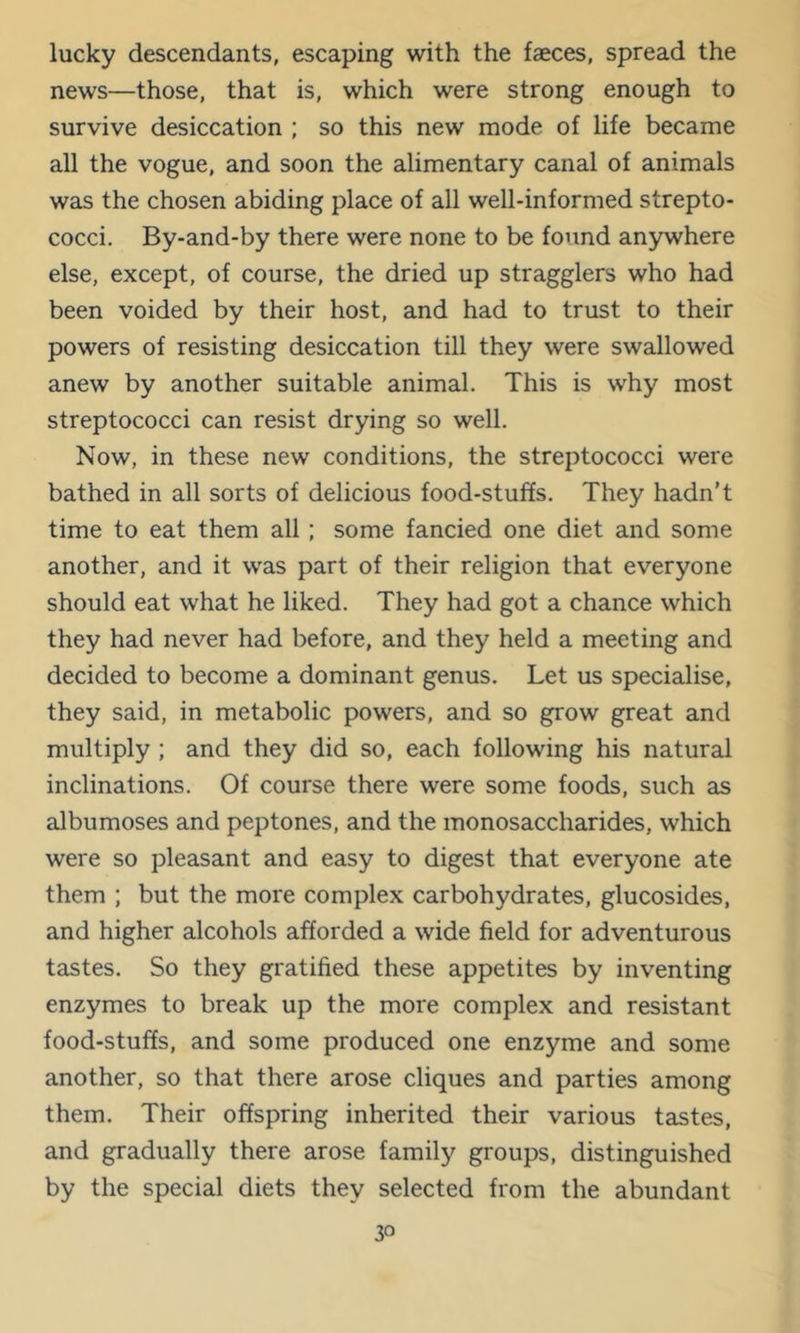 lucky descendants, escaping with the faeces, spread the news—those, that is, which were strong enough to survive desiccation ; so this new mode of life became all the vogue, and soon the alimentary canal of animals was the chosen abiding place of all well-informed strepto- cocci. By-and-by there were none to be found anywhere else, except, of course, the dried up stragglers who had been voided by their host, and had to trust to their powers of resisting desiccation till they were swallowed anew by another suitable animal. This is why most streptococci can resist drying so well. Now, in these new conditions, the streptococci were bathed in all sorts of delicious food-stuffs. They hadn’t time to eat them all; some fancied one diet and some another, and it was part of their religion that everyone should eat what he liked. They had got a chance which they had never had before, and they held a meeting and decided to become a dominant genus. Let us specialise, they said, in metabolic powers, and so grow great and multiply ; and they did so, each following his natural inclinations. Of course there were some foods, such as albumoses and peptones, and the monosaccharides, which were so pleasant and easy to digest that everyone ate them ; but the more complex carbohydrates, glucosides, and higher alcohols afforded a wide field for adventurous tastes. So they gratified these appetites by inventing enzymes to break up the more complex and resistant food-stuffs, and some produced one enzyme and some another, so that there arose cliques and parties among them. Their offspring inherited their various tastes, and gradually there arose family groups, distinguished by the special diets they selected from the abundant