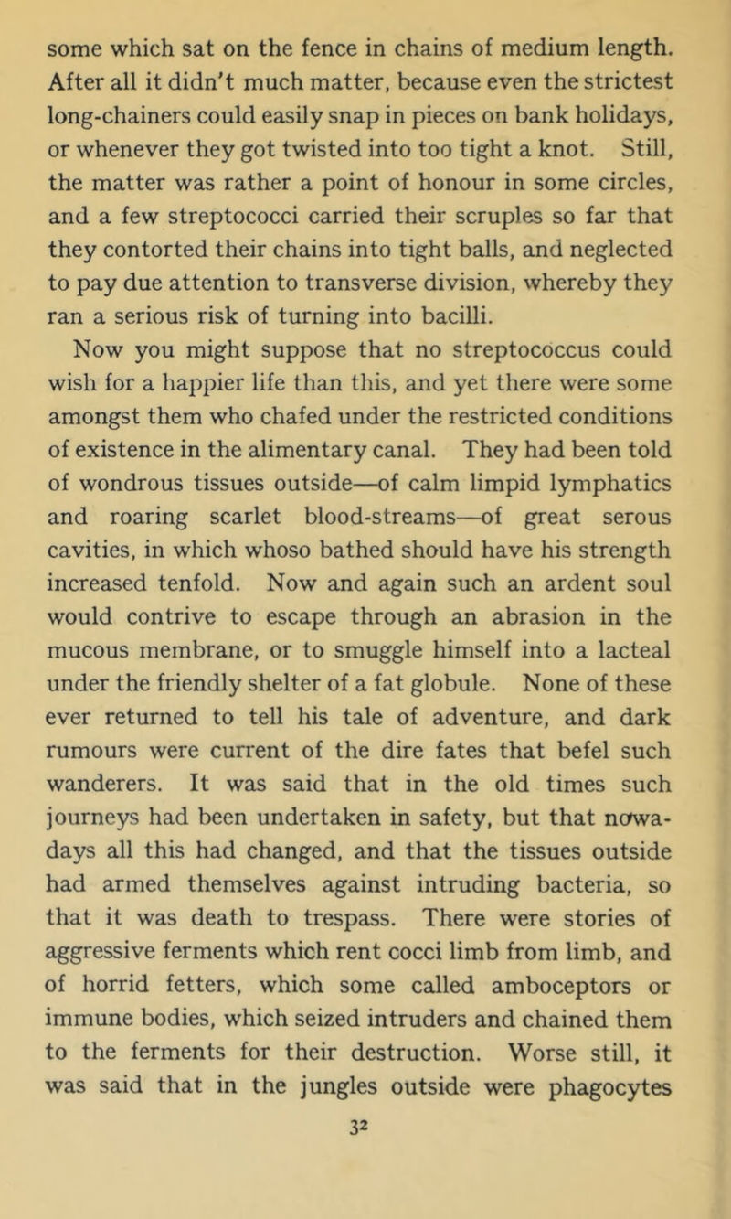 some which sat on the fence in chains of medium length. After all it didn't much matter, because even the strictest long-chainers could easily snap in pieces on bank holidays, or whenever they got twisted into too tight a knot. Still, the matter was rather a point of honour in some circles, and a few streptococci carried their scruples so far that they contorted their chains into tight balls, and neglected to pay due attention to transverse division, whereby they ran a serious risk of turning into bacilli. Now you might suppose that no streptococcus could wish for a happier life than this, and yet there were some amongst them who chafed under the restricted conditions of existence in the alimentary canal. They had been told of wondrous tissues outside—of calm limpid lymphatics and roaring scarlet blood-streams—of great serous cavities, in which whoso bathed should have his strength increased tenfold. Now and again such an ardent soul would contrive to escape through an abrasion in the mucous membrane, or to smuggle himself into a lacteal under the friendly shelter of a fat globule. None of these ever returned to tell his tale of adventure, and dark rumours were current of the dire fates that befel such wanderers. It was said that in the old times such journeys had been undertaken in safety, but that nowa- days all this had changed, and that the tissues outside had armed themselves against intruding bacteria, so that it was death to trespass. There were stories of aggressive ferments which rent cocci limb from limb, and of horrid fetters, which some called amboceptors or immune bodies, which seized intruders and chained them to the ferments for their destruction. Worse still, it was said that in the jungles outside were phagocytes