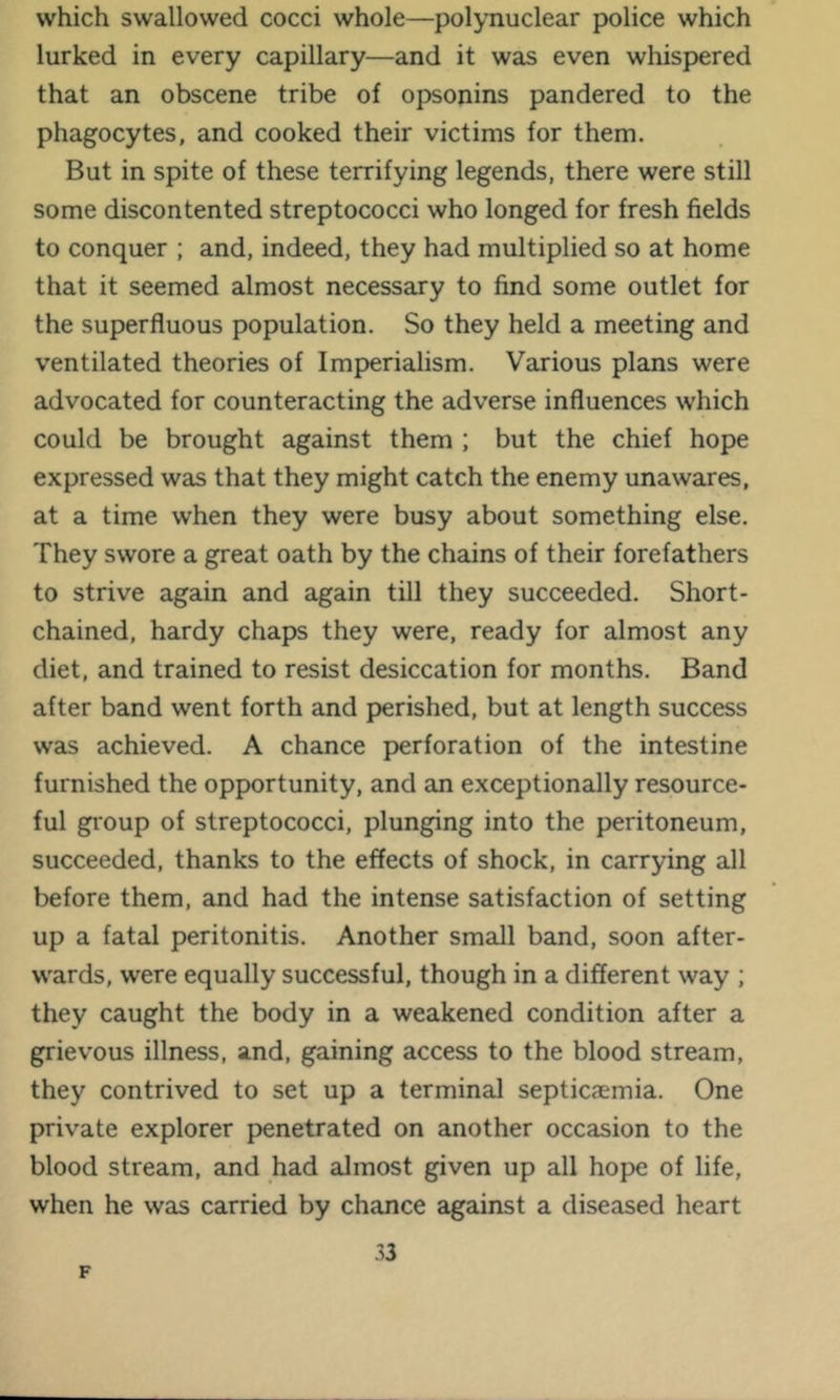 which swallowed cocci whole—polynuclear police which lurked in every capillary—and it was even whispered that an obscene tribe of opsonins pandered to the phagocytes, and cooked their victims for them. But in spite of these terrifying legends, there were still some discontented streptococci who longed for fresh fields to conquer ; and, indeed, they had multiplied so at home that it seemed almost necessary to find some outlet for the superfluous population. So they held a meeting and ventilated theories of Imperialism. Various plans were advocated for counteracting the adverse influences which could be brought against them ; but the chief hope expressed was that they might catch the enemy unawares, at a time when they were busy about something else. They swore a great oath by the chains of their forefathers to strive again and again till they succeeded. Short- chained, hardy chaps they were, ready for almost any diet, and trained to resist desiccation for months. Band after band went forth and perished, but at length success was achieved. A chance perforation of the intestine furnished the opportunity, and an exceptionally resource- ful group of streptococci, plunging into the peritoneum, succeeded, thanks to the effects of shock, in carrying all before them, and had the intense satisfaction of setting up a fatal peritonitis. Another small band, soon after- wards, were equally successful, though in a different way ; they caught the body in a weakened condition after a grievous illness, and, gaining access to the blood stream, they contrived to set up a terminal septicaemia. One private explorer penetrated on another occasion to the blood stream, and had almost given up all hope of life, when he was carried by chance against a diseased heart 33 F