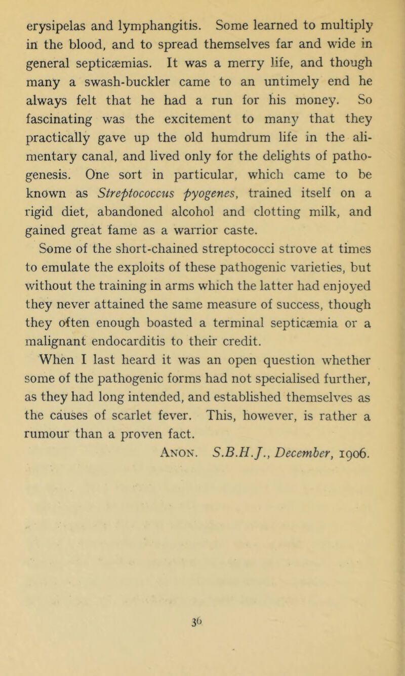 erysipelas and lymphangitis. Some learned to multiply in the blood, and to spread themselves far and wide in general septicaemias. It was a merry life, and though many a swash-buckler came to an untimely end he always felt that he had a run for his money. So fascinating was the excitement to man}' that they practically gave up the old humdrum life in the ali- mentary canal, and lived only for the delights of patho- genesis. One sort in particular, which came to be known as Streptococcus pyogenes, trained itself on a rigid diet, abandoned alcohol and clotting milk, and gained great fame as a warrior caste. Some of the short-chained streptococci strove at times to emulate the exploits of these pathogenic varieties, but without the training in arms which the latter had enjoyed they never attained the same measure of success, though they often enough boasted a terminal septicaemia or a malignant endocarditis to their credit. When I last heard it was an open question whether some of the pathogenic forms had not specialised further, as they had long intended, and established themselves as the causes of scarlet fever. This, however, is rather a rumour than a proven fact. Anon. December, 1906.