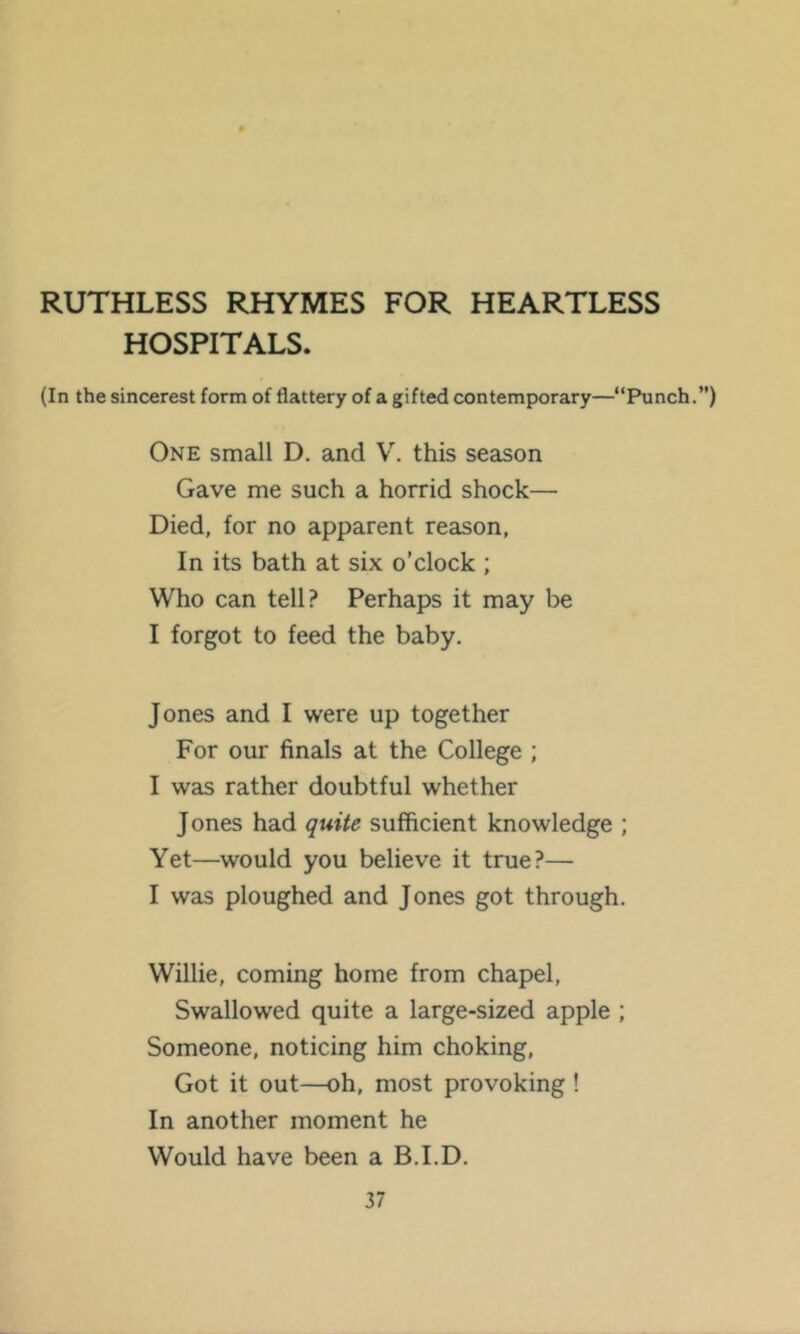 RUTHLESS RHYMES FOR HEARTLESS HOSPITALS. (In the sincerest form of flattery of a gifted contemporary—“Punch.”) One small D. and V. this season Gave me such a horrid shock— Died, for no apparent reason, In its bath at six o’clock ; Who can tell? Perhaps it may be I forgot to feed the baby. Jones and I were up together For our finals at the College ; I was rather doubtful whether Jones had quite sufficient knowledge ; Yet—would you believe it true?— I was ploughed and Jones got through. Willie, coming home from chapel, Swallowed quite a large-sized apple ; Someone, noticing him choking. Got it out—oh, most provoking ! In another moment he Would have been a B.I.D.