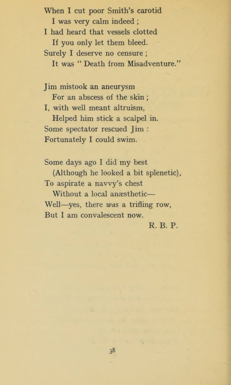 When I cut poor Smith’s carotid I was very calm indeed ; I had heard that vessels clotted If you only let them bleed. Surely I deserve no censure ; It was “ Death from Misadventure.” Jim mistook an aneurysm For an abscess of the skin; I, with well meant altruism, Helped him stick a scalpel in. Some spectator rescued Jim : Fortunately I could swim. Some days ago I did my best (Although he looked a bit splenetic), To aspirate a navvy’s chest Without a local anaesthetic— Well—yes, there was a trifling row. But I am convalescent now. R. B. P.