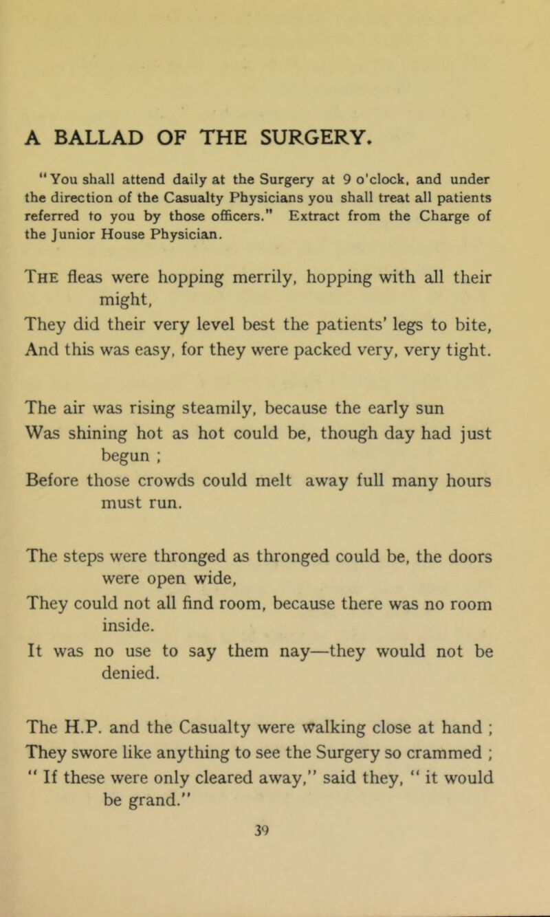 A BALLAD OF THE SURGERY. You shall attend daily at the Surgery at 9 o’clock, and under the direction of the Casualty Physicians you shall treat all patients referred to you by those officers. Extract from the Charge of the Junior House Physician. The fleas were hopping merrily, hopping with all their might. They did their very level best the patients’ legs to bite, And this was easy, for they were packed very, very tight. The air was rising steamily, because the early sun Was shining hot as hot could be, though day had just begun : Before those crowds could melt away full many hours must run. The steps were thronged as thronged could be, the doors were open wide. They could not all find room, because there was no room inside. It was no use to say them nay—they would not be denied. The H.P. and the Casualty were walking close at hand ; They swore like anything to see the Surgery so crammed ; “If these were only cleared away,” said they, “ it would be grand.”