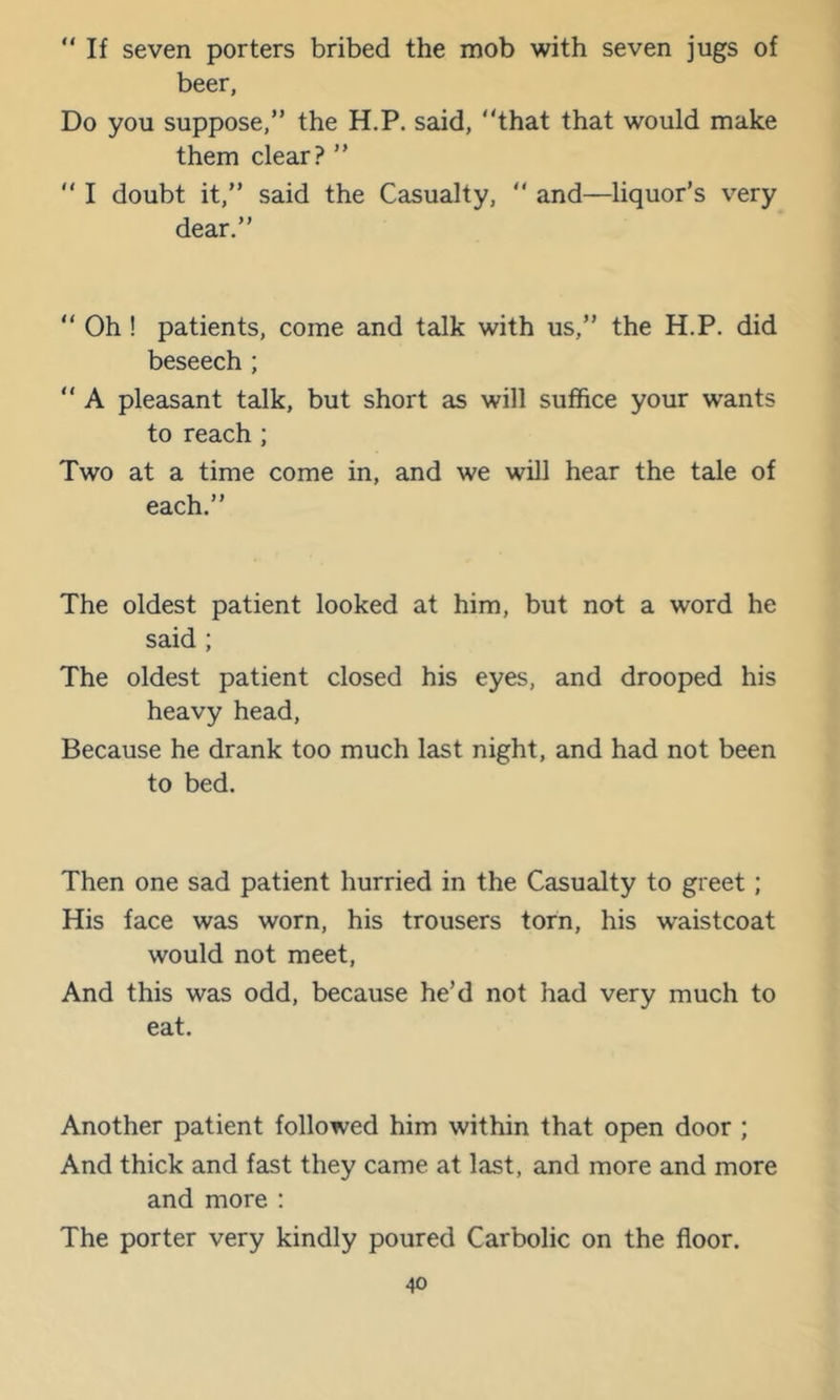 “ If seven porters bribed the mob with seven jugs of beer, Do you suppose,” the H.P. said, “that that would make them clear? ” “ I doubt it,” said the Casualty, “ and—liquor’s very dear.” “ Oh ! patients, come and talk with us,” the H.P. did beseech ; “ A pleasant talk, but short as will suffice your wants to reach ; Two at a time come in, and we will hear the tale of each.” The oldest patient looked at him, but not a word he said ; The oldest patient closed his eyes, and drooped his heavy head. Because he drank too much last night, and had not been to bed. Then one sad patient hurried in the Casualty to greet; His face was worn, his trousers torn, his waistcoat would not meet. And this was odd, because he’d not had very much to eat. Another patient followed him within that open door ; And thick and fast they came at last, and more and more and more : The porter very kindly poured Carbolic on the floor.