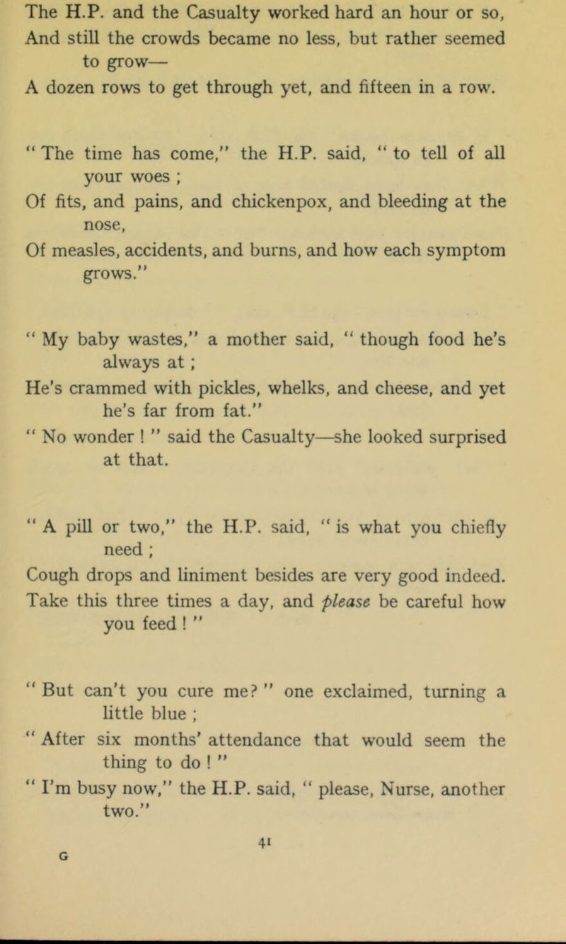 The H.P, and the Casualty worked hard an hour or so, And still the crowds became no less, but rather seemed to grow— A dozen rows to get through yet, and fifteen in a row. “ The time has come,” the H.P. said, ” to tell of all your woes ; Of fits, and pains, and chickenpox, and bleeding at the nose. Of measles, accidents, and burns, and how each symptom grows.” ” My baby wastes,” a mother said, “ though food he’s always at; He’s crammed with pickles, whelks, and cheese, and yet he’s far from fat.” “ No wonder ! ” said the Casualty—she looked surprised at that. ” A pill or two,” the H.P. said, ” is what you chiefly need ; Cough drops and liniment besides are very good indeed. Take this three times a day, and please be careful how you feed! ” “ But can’t you cure me? ” one exclaimed, turning a little blue ; “ After six months’ attendance that would seem the thing to do ! ” ” I’m busy now,” the H.P. said, ” please. Nurse, another two.”