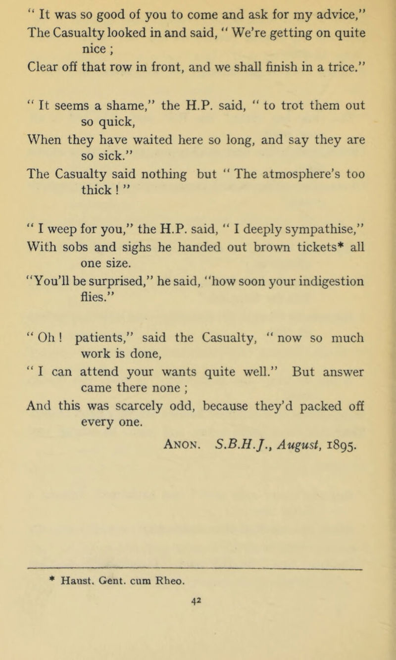 “ It was so good of you to come and ask for my advice,” The Casualty looked in and said, ” WeTe getting on quite nice; Clear off that row in front, and we shall finish in a trice.” ” It seems a shame,” the H.P. said, ” to trot them out so quick. When they have waited here so long, and say they are so sick.” The Casualty said nothing but ” The atmosphere’s too thick ! ” ” I weep for you,” the H.P. said, ” I deeply sympathise,” With sobs and sighs he handed out brown tickets* all one size. “You’ll be surprised,” he said, “how soon your indigestion flies.” “ Oh ! patients,” said the Casualty, “ now so much work is done, “ I can attend your wants quite well.” But answer came there none ; And this was scarcely odd, because they’d packed off every one. Anon. August, 1895. • Haust. Gent, cum Rheo.