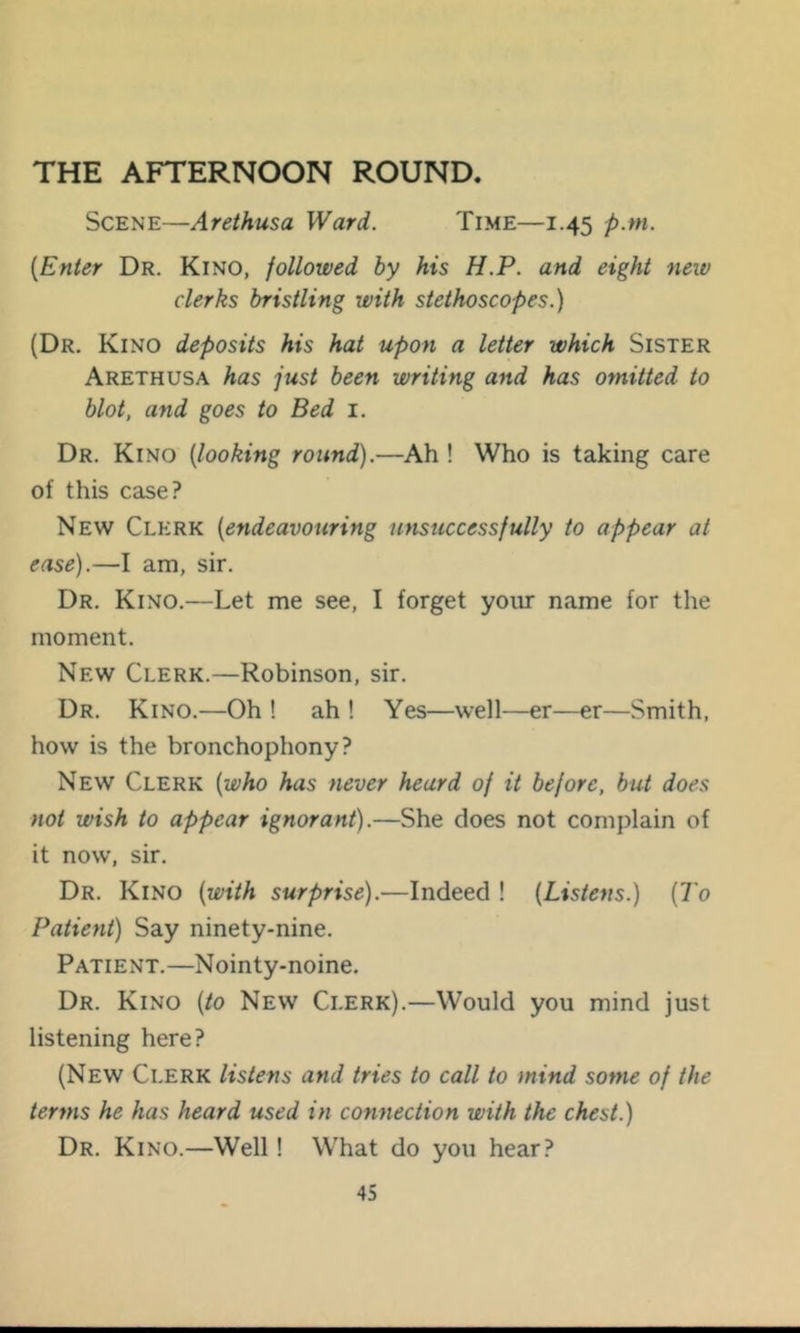 THE AFTERNOON ROUND. Scene—Arethusa Ward. Time—1.45 p.m. {Enter Dr. Kino, followed by his H.P. and eight neiv clerks bristling with stethoscopes.) (Dr. Kino deposits his hat upon a letter which Sister Arethusa has just been writing and has omitted to blot, and goes to Bed i. Dr. Kino {looking round).—Ah ! Who is taking care of this case? New Clerk {endeavouring unsuccessfully to appear at ease).—I am, sir. Dr. Kino.—Let me see, I forget your name for the moment. New Clerk.—Robinson, sir. Dr. Kino.—Oh ! ah ! Yes—well—er—er—Smith, how is the bronchophony? New Clerk {who has never heard of it before, but does not wish to appear ignorant).—She does not complain of it now, sir. Dr. Kino {with surprise).—Indeed ! {Listens.) {To Patient) Say ninety-nine. Patient.—Nointy-noine. Dr. Kino {to New Clerk).—Would you mind just listening here? (New Clerk listens and tries to call to mind some of the terms he has heard used in connection with the chest.) Dr. Kino.—Well! What do you hear?