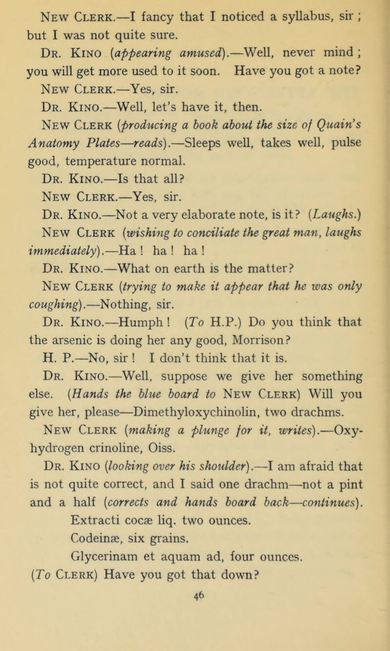 New Clerk.—I fancy that I noticed a syllabus, sir ; but I was not quite sure. Dr. Kino [appearing amused).—Well, never mind ; you will get more used to it soon. Have you got a note? New Clerk.—Yes, sir. Dr. Kino.—Well, let’s have it, then. New Clerk [producing a hook about the size of Quain's Anatomy Plates—reads).—Sleeps well, takes well, pulse good, temperature normal. Dr. Kino.—Is that all? New Clerk.—Yes, sir. Dr. Kino.—Not a very elaborate note, is it? [Laughs.) New Clerk [wishing to conciliate the great man, laughs immediately).—Ha ! ha ! ha ! Dr. Kino.—What on earth is the matter? New Clerk [trying to make it appear that he was only coughing).—Nothing, sir. Dr. Kino.—Humph! [To H.P.) Do you think that the arsenic is doing her any good, Morrison? H. P.—No, sir 1 I don’t think that it is. Dr. Kino.—Well, suppose we give her something else. [Hands the blue board to New Clerk) Will you give her, please—Dimethyloxychinolin, two drachms. New Clerk [making a plunge for it, writes).—Oxy- hydrogen crinoline, Oiss. Dr. Kino [looking over his shoulder).—I am afraid that is not quite correct, and I said one drachm—not a pint and a half [corrects and hands board hack—continues). Extract! cocae liq. two ounces. Codeinae, six grains. Glycerinam et aquam ad, four ounces. [To Clerk) Have you got that down?
