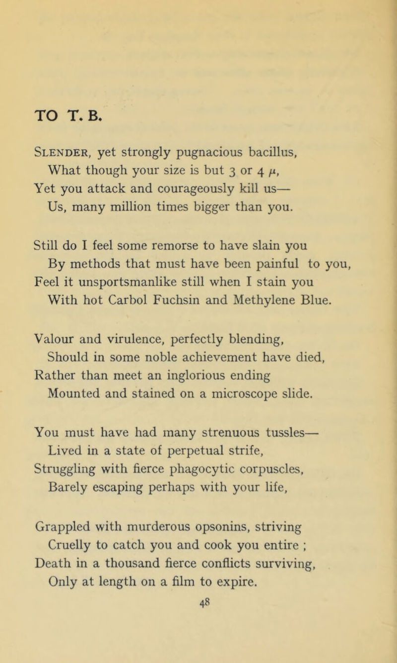 TO T. B. Slender, yet strongly pugnacious bacillus, What though your size is but 3 or 4 /i. Yet you attack and courageously kill us— Us, many million times bigger than you. Still do I feel some remorse to have slain you By methods that must have been painful to you, Feel it unsportsmanlike still when I stain you With hot Carbol Fuchsin and Methylene Blue. Valour and virulence, perfectly blending, Should in some noble achievement have died. Rather than meet an inglorious ending Mounted and stained on a microscope slide. You must have had many strenuous tussles— Lived in a state of perpetual strife. Struggling with fierce phagocytic corpuscles. Barely escaping perhaps with your life. Grappled with murderous opsonins, striving Cruelly to catch you and cook you entire ; Death in a thousand fierce conflicts surviving. Only at length on a film to expire.