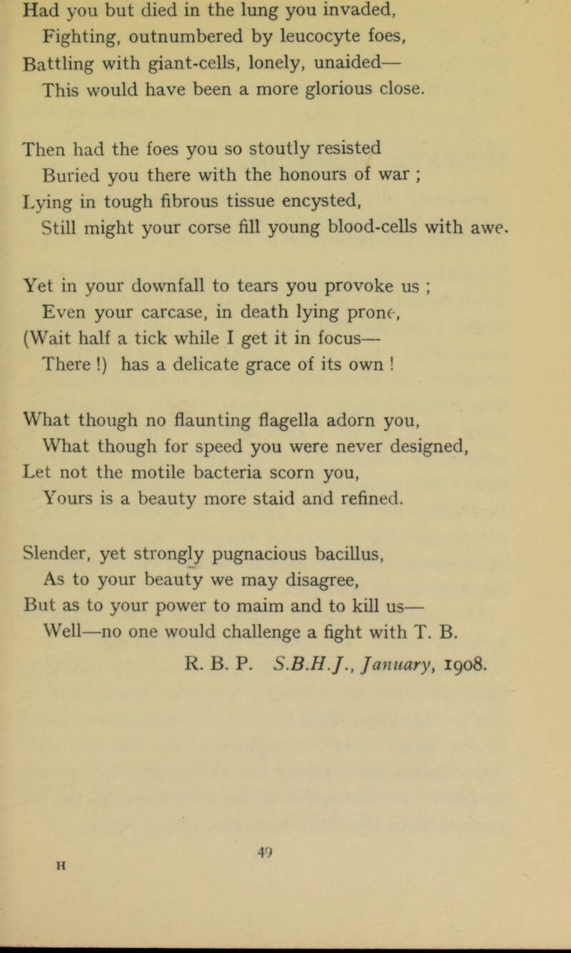 Had you but died in the lung you invaded, Fighting, outnumbered by leucocyte foes. Battling with giant-cells, lonely, unaided— This would have been a more glorious close. Then had the foes you so stoutly resisted Buried you there with the honours of war ; Lying in tough fibrous tissue encysted. Still might your corse fill young blood-cells with awe. Yet in your downfall to tears you provoke us ; Even your carcase, in death lying prone, (Wait half a tick while I get it in focus— There !) has a delicate grace of its own ! What though no flaunting flagella adorn you, What though for speed you were never designed, Let not the motile bacteria scorn you. Yours is a beauty more staid and refined. Slender, yet strongly pugnacious bacillus. As to your beauty we may disagree. But as to your power to maim and to kill us— Well—no one would challenge a fight with T. B. R. B. P. January, 1908. H