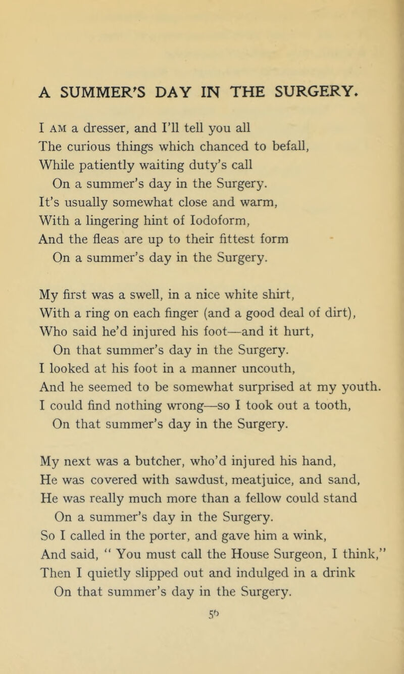 I AM a dresser, and Fll tell you all The curious things which chanced to befall, While patiently waiting duty’s call On a summer’s day in the Surgery. It’s usually somewhat close and warm. With a lingering hint of Iodoform, And the fleas are up to their fittest form On a summer’s day in the Surgery. My first was a swell, in a nice white shirt. With a ring on each finger (and a good deal of dirt). Who said he’d injured his foot—and it hurt. On that summer’s day in the Surgery. I looked at his foot in a manner uncouth. And he seemed to be somewhat surprised at my youth. I could find nothing wrong—so I took out a tooth. On that summer’s day in the Surgery. My next was a butcher, who’d injured his hand. He was covered with sawdust, meatjuice, and sand. He was really much more than a fellow could stand On a summer’s day in the Surgery. So I called in the porter, and gave him a wink. And said, “ You must call the House Surgeon, I think,” Then I quietly slipped out and indulged in a drink On that summer’s day in the Surgery. 5^