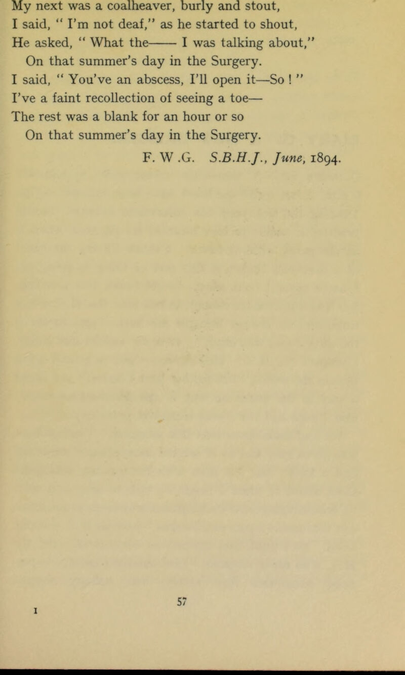 My next was a coalheaver, burly and stout, I said, “ I'm not deaf,” as he started to shout. He asked, ” What the I was talking about,” On that summer’s day in the Surgery. I said, ” You’ve an abscess, I’U open it—So ! ” I’ve a faint recollection of seeing a toe— The rest was a blank for an hour or so On that summer’s day in the Surgery. F. W .G. June, 1894. I