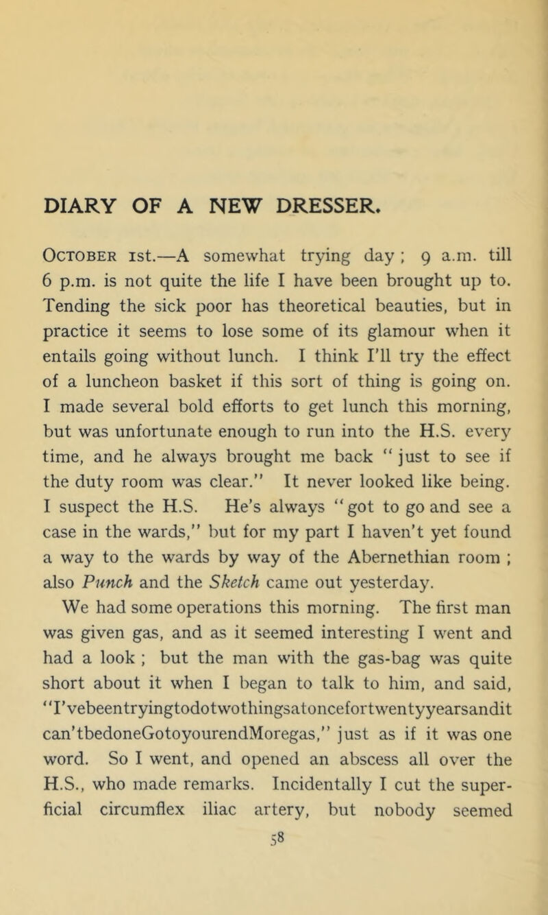 DIARY OF A NEW DRESSER. October ist.—A somewhat trying day; 9 a.m. till 6 p.m. is not quite the life I have been brought up to. Tending the sick poor has theoretical beauties, but in practice it seems to lose some of its glamour when it entails going without lunch. I think I'll try the effect of a luncheon basket if this sort of thing is going on. I made several bold efforts to get lunch this morning, but was unfortunate enough to run into the H.S. every time, and he always brought me back “ just to see if the duty room was clear.” It never looked like being. I suspect the H.S. He’s always “ got to go and see a case in the wards,” but for my part I haven’t yet found a way to the wards by way of the Abernethian room ; also Punch and the Sketch came out yesterday. We had some operations this morning. The first man was given gas, and as it seemed interesting I went and had a look ; but the man with the gas-bag was quite short about it when I began to talk to him, and said, ‘T’vebeentryingtodotwothingsatoncefortwentyyearsandit can’tbedoneGotoyourendMoregas,” just as if it was one word. So I went, and opened an abscess all over the H.S., who made remarks. Incidentally I cut the super- ficial circumflex iliac artery, but nobody seemed