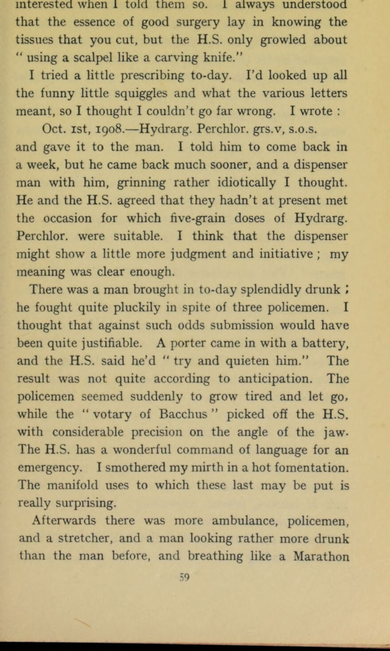 interested when 1 told them so. 1 always understood that the essence of good surgery lay in knowing the tissues that you cut, but the H.S. only growled about “ using a scalpel like a carving knife.” I tried a little prescribing to-day. I'd looked up all the funny little squiggles and what the various letters meant, so I thought I couldn’t go far wrong. I wrote : Oct. ist, 1908.—Hydrarg. Perchlor. grs.v, s.o.s. and gave it to the man. I told him to come back in a week, but he came back much sooner, and a dispenser man with him, grinning rather idiotically I thought. He and the H.S. agreed that they hadn’t at present met the occasion for which five-grain doses of Hydrarg. Perchlor. were suitable. I think that the dispenser might show a little more judgment and initiative ; my meaning was clear enough. There was a man brought in to-day splendidly drunk .* he fought quite pluckily in spite of three policemen. I thought that against such odds submission would have been quite justifiable. A porter came in with a battery, and the H.S. said he’d ” try and quieten him.” The result was not quite according to anticipation. The policemen seemed suddenly to grow tired and let go, while the ” votary of Bacchus ” picked off the H.S. with considerable precision on the angle of the jaw. The H.S. has a wonderful command of language for an emergency. I smothered my mirth in a hot fomentation. The manifold uses to which these last may be put is really surprising. Afterwards there was more ambulance, policemen, and a stretcher, and a man looking rather more drunk than the man before, and breathing like a Marathon