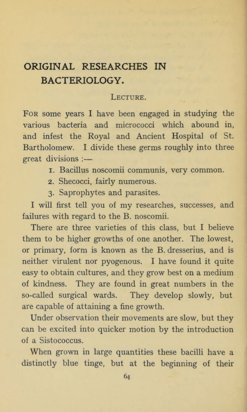 ORIGINAL RESEARCHES IN BACTERIOLOGY. Lecture. For some years I have been engaged in studying the various bacteria and micrococci which abound in, and infest the Royal and Ancient Hospital of St, Bartholomew. I divide these germs roughly into three great divisions :— 1. Bacillus noscomii communis, very common. 2. Shecocci, fairly numerous. 3. Saprophytes and parasites. I will first tell you of my researches, successes, and failures with regard to the B. noscomii. There are three varieties of this class, but I believe them to be higher growths of one another. The lowest, or primary, form is known as the B. dresserius, and is neither virulent nor pyogenous. I have found it quite easy to obtain cultures, and they grow best on a medium of kindness. They are found in great numbers in the so-called surgical wards. They develop slowly, but are capable of attaining a fine growth. Under observation their movements are slow, but they can be excited into quicker motion by the introduction of a Sistococcus. When grown in large quantities these bacilli have a distinctly blue tinge, but at the beginning of their