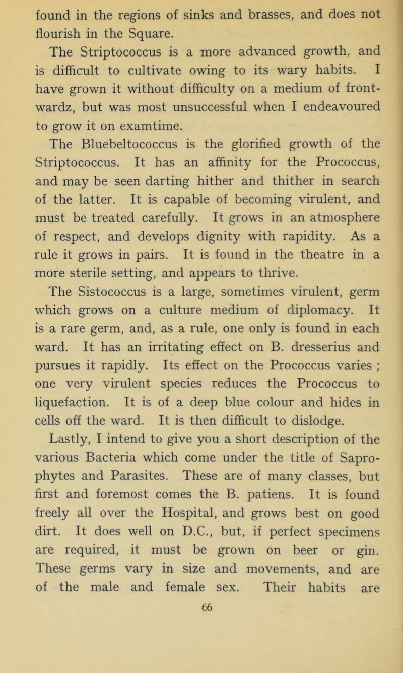 found in the regions of sinks and brasses, and does not flourish in the Square. The Striptococcus is a more advanced growth, and is difficult to cultivate owing to its wary habits. I have grown it without difficulty on a medium of front- wardz, but was most unsuccessful when I endeavoured to grow it on examtime. The Bluebeltococcus is the glorified growth of the Striptococcus. It has an affinity for the Prococcus, and may be seen darting hither and thither in search of the latter. It is capable of becoming virulent, and must be treated carefully. It grows in an atmosphere of respect, and develops dignity with rapidity. As a rule it grows in pairs. It is found in the theatre in a more sterile setting, and appears to thrive. The Sistococcus is a large, sometimes virulent, germ which grows on a culture medium of diplomacy. It is a rare germ, and, as a rule, one only is found in each ward. It has an irritating effect on B. dresserius and pursues it rapidly. Its effect on the Prococcus varies ; one very virulent species reduces the Prococcus to liquefaction. It is of a deep blue colour and hides in cells off the ward. It is then difficult to dislodge. Lastly, I intend to give you a short description of the various Bacteria which come under the title of Sapro- phytes and Parasites. These are of many classes, but first and foremost comes the B. patiens. It is found freely all over the Hospital, and grows best on good dirt. It does well on D.C., but, if perfect specimens are required, it must be grown on beer or gin. These germs vary in size and movements, and are of the male and female sex. Their habits are