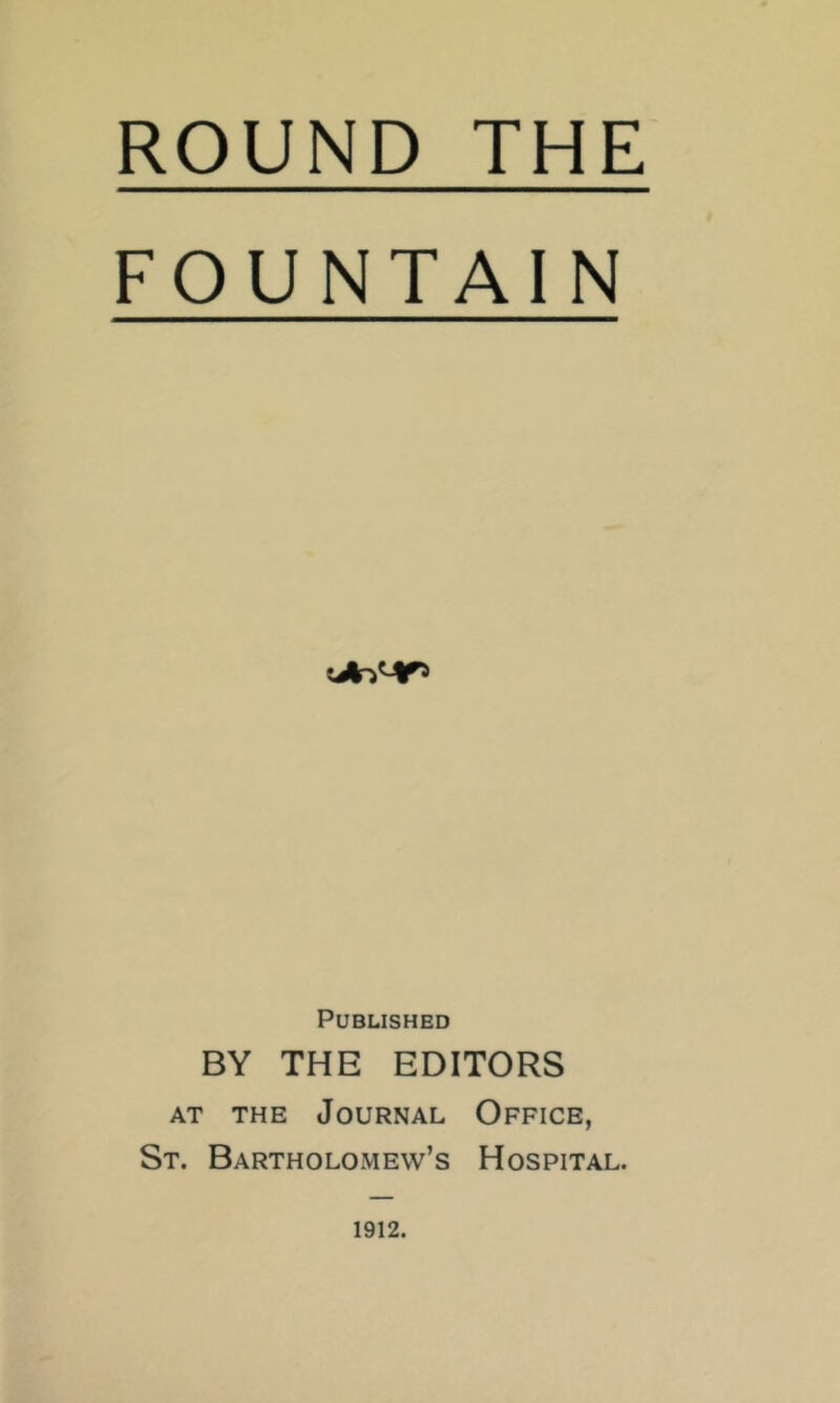 ROUND THE FOUNTAIN Published BY THE EDITORS AT THE Journal Office, St. Bartholomew’s Hospital. 1912.