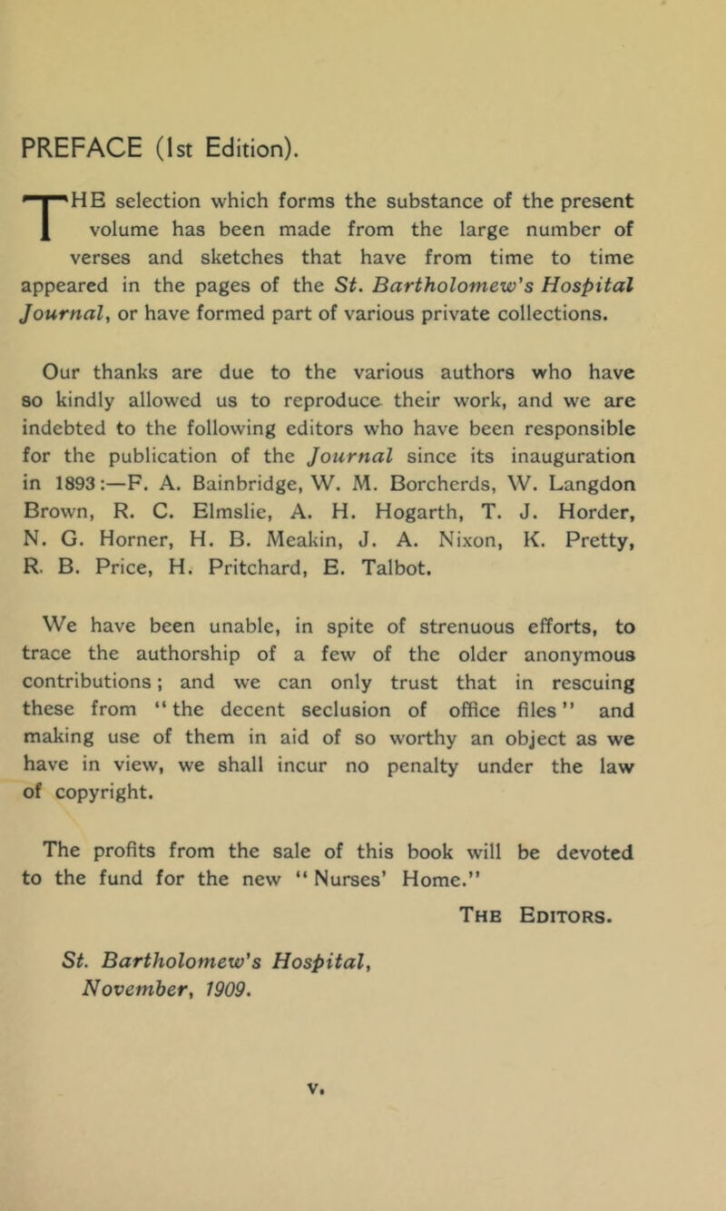 The selection which forms the substance of the present volume has been made from the large number of verses and sketches that have from time to time appeared in the pages of the St. Bartholomew's Hospital Journal, or have formed part of various private collections. Our thanks are due to the various authors who have so kindly allowed us to reproduce their work, and we are indebted to the following editors who have been responsible for the publication of the Journal since its inauguration in 1893:—F. A. Bainbridge, W. M. Borcherds, W. Langdon Brown, R. C. Elmslie, A. H. Hogarth, T. J. Horder, N. G. Horner, H. B. Meakin, J. A. Nixon, K. Pretty, R. B. Price, H. Pritchard, E. Talbot. We have been unable, in spite of strenuous efforts, to trace the authorship of a few of the older anonymous contributions; and we can only trust that in rescuing these from “the decent seclusion of office files’’ and making use of them in aid of so worthy an object as we have in view, we shall incur no penalty under the law of copyright. The profits from the sale of this book will be devoted to the fund for the new “ Nurses’ Home.’’ The Editors. St. Bartholomew's Hospital, November, 1909.