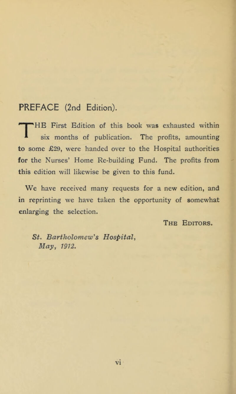 HE First Edition of this book was exhausted within * six months of publication. The profits, amounting to some £29, were handed over to the Hospital authorities for the Nurses’ Home Re-building Fund. The profits from this edition will likewise be given to this fund. We have received many requests for a new edition, and in reprinting we have taken the opportunity of somewhat enlarging the selection. The Editors. St, Bartholomew's Hospital May, 1912.