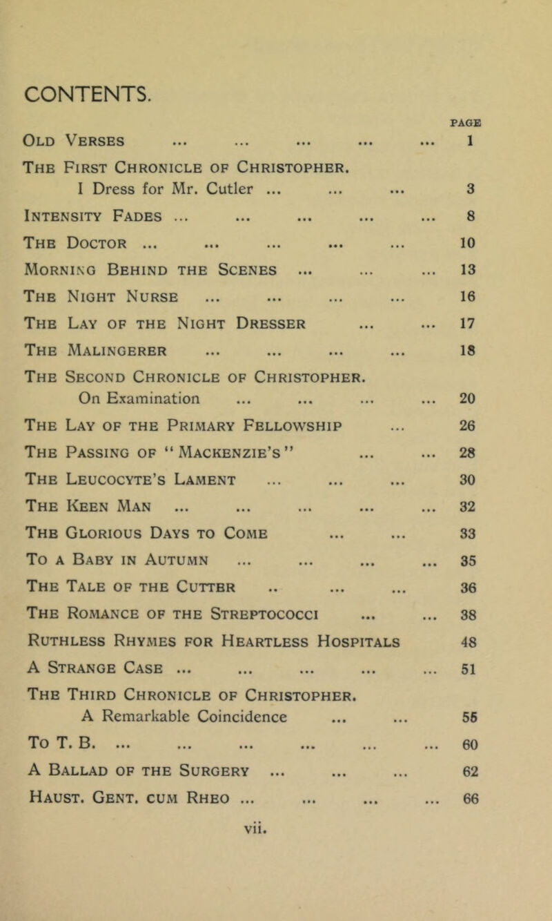 CONTENTS. PAGE Old Verses ... ... ... ... ... 1 The First Chronicle of Christopher. I Dress for Mr. Cutler ... ... ... 3 Intensity Fades ... ... ... ... ... 8 The Doctor ... ... ... ... ... 10 Morning Behind the Scenes ... ... ... 13 The Night Nurse ... ... ... ... 16 The Lay of the Night Dresser ... ... 17 The Malingerer ... ... ... ... 18 The Second Chronicle of Christopher. On E.xamination ... ... ... ... 20 The Lay of the Primary Fellowship ... 26 The Passing OF “ Mackenzie’s ” ... ... 28 The Leucocyte’s Lament ... ... ... 30 The Keen Man ... ... ... ... ... 32 The Glorious Days to Come ... ... 33 To A Baby in Autumn ... ... ... ... 35 The Tale of the Cutter .. ... ... 36 The Romance of the Streptococci ... ... 38 Ruthless Rhymes for Heartless Hospitals 48 A Strange Case ... ... ... ... ... 51 The Third Chronicle of Christopher. A Remarkable Coincidence ... ... 56 To T. B. ... ... ... ... ... ... 60 A Ballad of the Surgery ... ... ... 62 Haust. Gent, cum Rheo ... ... ... ... 66