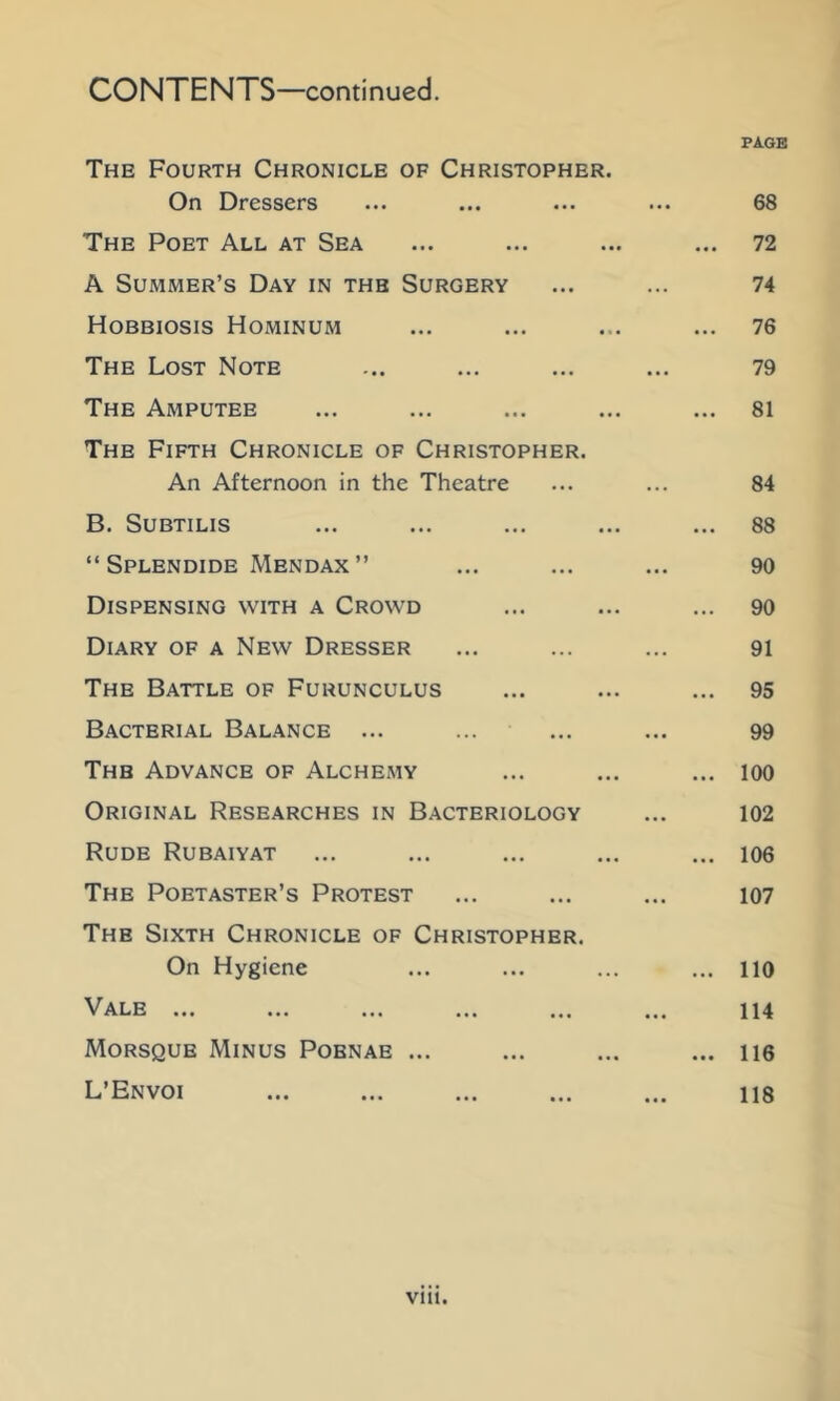 CONTENTS—continued. PAGE The Fourth Chronicle of Christopher. On Dressers ... ... ... ... 68 The Poet All at Sea ... ... ... ... 72 A Summer’s Day in the Surgery ... ... 74 Hobbiosis Hominum ... ... ... ... 76 The Lost Note ... ... ... ... 79 The Amputee ... ... ... ... ... 81 The Fifth Chronicle of Christopher. An Afternoon in the Theatre ... ... 84 B. SUBTILIS ... ... ... ... ... 88 “ Splendide Mendax ” ... ... ... 90 Dispensing with a Crowd ... ... ... 90 Diary of a New Dresser ... ... ... 91 The Battle of Furunculus ... ... ... 95 Bacterial Balance ... ... ... ... 99 The Advance of Alchemy ... ... ... loo Original Researches in Bacteriology ... 102 Rude Rubaiyat ... ... ... ... ... 106 The Poetaster’s Protest ... ... ... 107 The Sixth Chronicle of Christopher. On Hygiene ... ... ... ... 110 Vale ... ... ... ... ... ... 114 Morsque Minus Pobnae ... ... ... ... ne L’Envoi ... ... ... ... ... 118 viu.