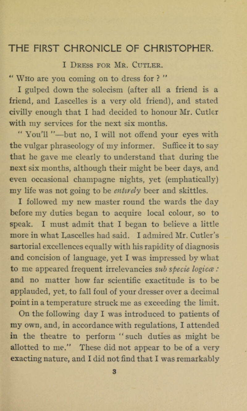 THE FIRST CHRONICLE OF CHRISTOPHER. I Dress for Mr. Cutler. “ Who are you coining on to dress for ? ” I gulped down the solecism (after all a friend is a friend, and Lascelles is a very old friend), and stated civilly enough that I had decided to honour Mr. Cutler with my services for the next six months.  You'll ”—but no, I will not offend your eyes with the vulgar phraseology of my informer. Suffice it to say that he gave me clearly to understand that during the next six months, although their might be beer days, and even occasional champagne nights, yet (emphatically) my life was not going to be entirely beer and skittles. I followed my new master round the wards the day before my duties began to acquire local colour, so to speak. I must admit that I began to believe a little more in what Lascelles had said. I admired Mr. Cutler’s sartorial excellences equally with his rapidity of diagnosis and concision of language, yet I was impressed by what to me appeared frequent irrelevancies suh specie logicee: and no matter how far scientific exactitude is to be applauded, yet, to fall foul of your dresser over a decimal point in a temperature struck me as exceeding the limit. On the following day I was introduced to patients of my own, and, in accordance with regulations, I attended in the theatre to perform “such duties as might be allotted to me.” These did not appear to be of a very exacting nature, and I did not find that I was remarkably