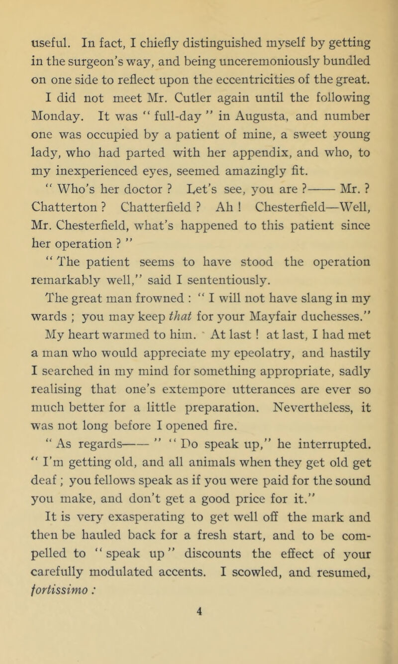 useful. In fact, I chiefly distinguished myself by getting in the surgeon's way, and being unceremoniously bundled on one side to reflect upon the eccentricities of the great. I did not meet Mr. Cutler again until the following Monday. It was “ full-day ” in Augusta, and number one was occupied by a patient of mine, a sweet young lady, who had parted with her appendix, and who, to my inexperienced eyes, seemed amazingly fit. “ Who's her doctor ? Let's see, you are ? Mr. ? Chatterton ? Chatterfield ? Ah ! Chesterfield—Well, Mr. Chesterfield, what's happened to this patient since her operation ? ” “The patient seems to have stood the operation remarkably well,'' said I sententiously. The great man frowned : “ I will not have slang in my wards ; you may keep that for your Mayfair duchesses.” My heart warmed to him. * At last ! at last, I had met a man who would appreciate my epeolatry, and hastily I searched in my mind for something appropriate, sadly realising that one's extempore utterances are ever so much better for a little preparation. Nevertheless, it was not long before I opened fire. “ As regards ” “Do speak up,” he interrupted. “I’m getting old, and all animals when they get old get deaf; you fellows speak as if you were paid for the sound you make, and don't get a good price for it.” It is very exasperating to get well off the mark and then be hauled back for a fresh start, and to be com- pelled to “speak up” discounts the effect of your carefully modulated accents. I scowled, and resumed, fortissimo: