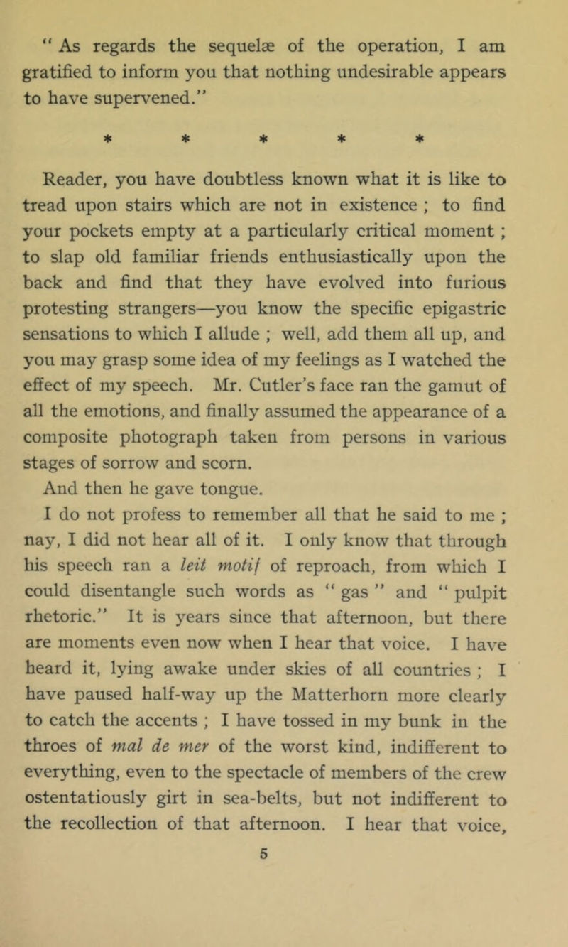 “ As regards the sequelae of the operation, I am gratified to inform you that nothing undesirable appears to have supervened.” * * * ♦ ♦ Reader, you have doubtless known what it is like to tread upon stairs which are not in existence ; to find your pockets empty at a particularly critical moment; to slap old familiar friends enthusiastically upon the back and find that they have evolved into furious protesting strangers—you know the specific epigastric sensations to which I allude ; well, add them all up, and you may grasp some idea of my feelings as I watched the effect of my speech, Mr, Cutler’s face ran the gamut of all the emotions, and finally assumed the appearance of a composite photograph taken from persons in various stages of sorrow and scorn. And then he gave tongue. I do not profess to remember all that he said to me ; nay, I did not hear all of it. I only know that through his speech ran a leti motif of reproach, from which I could disentangle such words as ” gas ” and ” pulpit rhetoric.” It is years since that afternoon, but there are moments even now when I hear that voice. I have heard it, lying awake under skies of all countries ; I have paused half-way up the Matterhorn more clearly to catch the accents ; I have tossed in my bunk in the throes of mal de mer of the worst kind, indifferent to everything, even to the spectacle of members of the crew ostentatiously girt in sea-belts, but not indifferent to the recollection of that afternoon. I hear that voice.