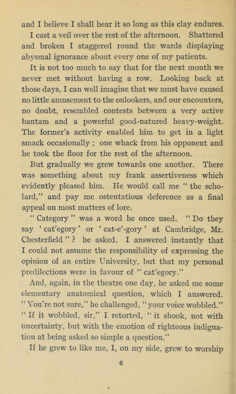 and I believe I shall hear it so long as this clay endures. I cast a veil over the rest of the afternoon. Shattered and broken I staggered round the wards displaying abysmal ignorance about every one of my patients. It is not too much to say that for the next month we never met without having a row. Looking back at those days, I can well imagine that we must have caused no little amusement to the onlookers, and our encounters, no doubt, resembled contests between a very active bantam and a powerful good-natured heavy-weight. The former’s activity enabled him to get in a light smack occasionally ; one whack from his opponent and he took the floor for the rest of the afternoon. But gradually we grew towards one another. There was something about my frank assertiveness which evidently pleased him. He would call me “ the scho- lard,” and pay me ostentatious deference as a final appeal on most matters of lore. “ Category ” was a word he once used. “ Do they say ‘ cat'egory' or ‘ cat-e'-gory ’ at Cambridge, Mr. Chesterfield ” ? he asked. I answered instantly that I could not assume the responsibility of expressing the opinion of an entire University, but that my personal predilections were in favour of “ cat'egory.” And, again, in the theatre one day, he asked me some elementary anatomical question, which I answered. “ You’re not sure,” he challenged, “ your voice wobbled.” “ If it wobbled, sir,” I retorted, ” it shook, not with uncertainty, but with the emotion of righteous indigna- tion at being asked so simple a question.” If he grew to like me, I, on my side, grew to worship