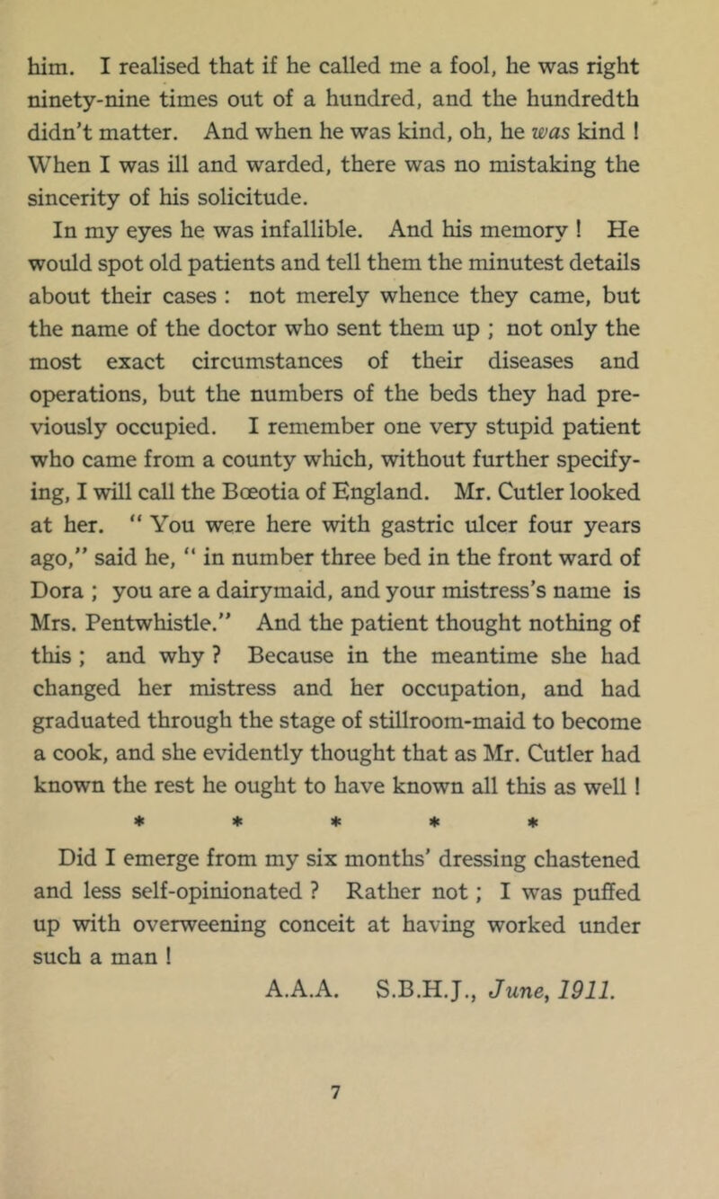 him. I realised that if he called me a fool, he was right ninety-nine times out of a hundred, and the hundredth didn't matter. And when he was kind, oh, he was kind ! When I was ill and warded, there was no mistaking the sincerity of his solicitude. In my eyes he was infallible. And his memory ! He would spot old patients and tell them the minutest details about their cases : not merely whence they came, but the name of the doctor who sent them up ; not only the most exact circumstances of their diseases and operations, but the numbers of the beds they had pre- viously occupied. I remember one very stupid patient who came from a county which, without further specify- ing, I will call the Boeotia of England. Mr. Cutler looked at her. “You were here with gastric ulcer four years ago, said he, “ in number three bed in the front ward of Dora ; you are a dairymaid, and your mistress’s name is Mrs. Pentwhistle.’’ And the patient thought nothing of this ; and why ? Because in the meantime she had changed her mistress and her occupation, and had graduated through the stage of stillroom-maid to become a cook, and she evidently thought that as Mr. Cutler had known the rest he ought to have known all this as well! I* 4c « « * Did I emerge from my six months’ dressing chastened and less self-opinionated ? Rather not; I was puffed up with overweening conceit at having worked under such a man ! A.A.A. S.B.H.J., June, 1911.