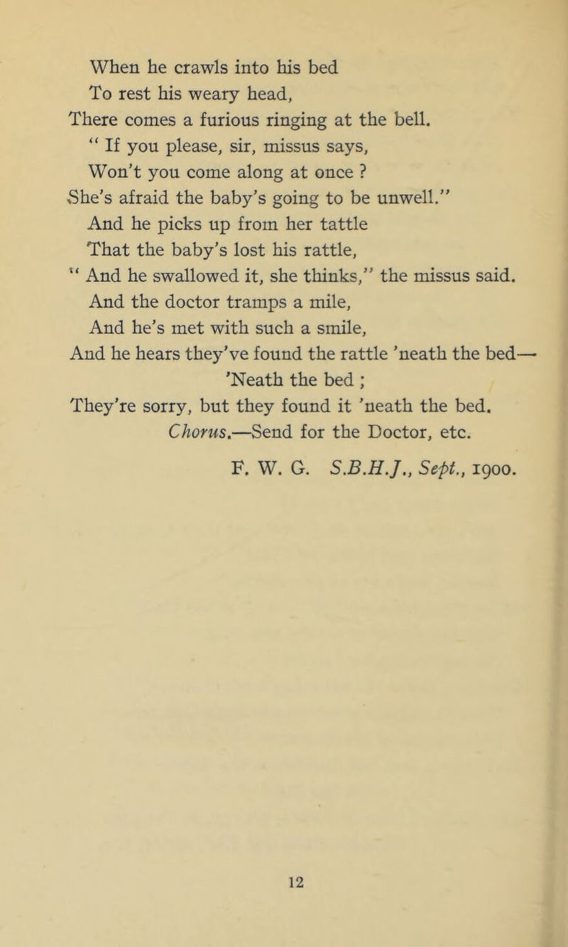 When he crawls into his bed To rest his weary head, There conies a furious ringing at the bell. “ If you please, sir, missus says. Won’t you come along at once ? She’s afraid the baby’s going to be unwell.” And he picks up from her tattle That the baby’s lost his rattle, “ And he swallowed it, she thinks,” the missus said. And the doctor tramps a mile. And he’s met with such a smile. And he hears they’ve found the rattle ’neath the bed— 'Neath the bed; They’re sorry, but they found it ’neath the bed. Chorus.—Send for the Doctor, etc. F. W. G. Sept., 1900.