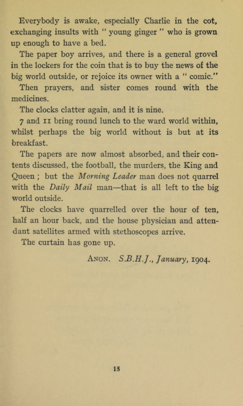 Everybody is awake, especially Charlie in the cot, exchanging insults with “ young ginger ” who is grown up enough to have a bed. The paper boy arrives, and there is a general grovel in the lockers for the coin that is to buy the news of the big world outside, or rejoice its owner with a “ comic.” Then prayers, and sister comes round with the medicines. The clocks clatter again, and it is nine. 7 and ii bring round lunch to the ward world within, whilst perhaps the big world without is but at its breakfast. The papers are now almost absorbed, and their con- tents discussed, the football, the murders, the King and Queen ; but the Morning Leader man does not quarrel with the Daily Mail man—that is all left to the big world outside. The clocks have quarrelled over the hour of ten, half an hour back, and the house physician and atten- dant satellites armed with stethoscopes arrive. The curtain has gone up. Anon. January, 1904.