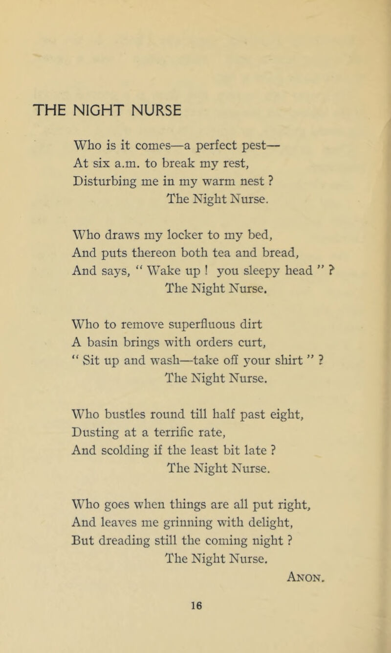 THE NIGHT NURSE Who is it comes—a perfect pest— At six a.m. to break my rest, Disturbing me in my warm nest ? The Night Nurse. Who draws my locker to my bed, And puts thereon both tea and bread. And says, “ Wake up ! you sleepy head ” ? The Night Nurse. Who to remove superfluous dirt A basin brings with orders curt, “ Sit up and wash—take ofl 3Our shirt ” ? The Night Nurse. Who bustles round till half past eight. Dusting at a terrific rate. And scolding if the least bit late ? The Night Nurse. Who goes when things are all put right. And leaves me grinning with delight, But dreading still the coming night ? The Night Nurse. Anon.