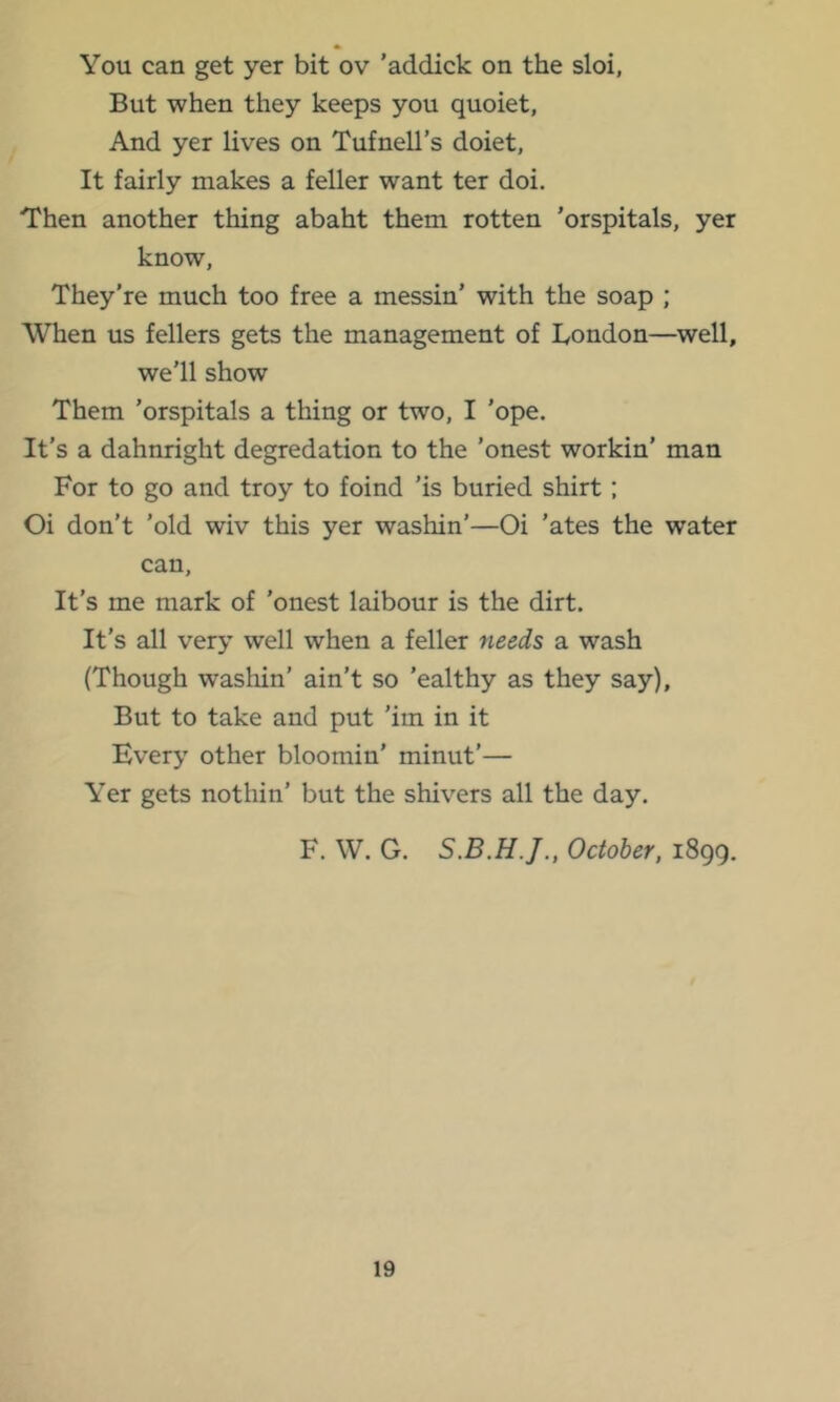 You can get yer bit ov 'addick on the sloi, But when they keeps you quoiet, And yer lives on Tufnell’s doiet, It fairly makes a feller want ter doi. Then another thing abaht them rotten 'orspitals, yer know, They’re much too free a messin’ with the soap ; When us fellers gets the management of Bondon—well, we'll show Them 'orspitals a thing or two, I 'ope. It’s a dahnright degredation to the ’onest workin’ man For to go and troy to foind ’is buried shirt; Oi don’t ’old wiv this yer washin’—Oi ’ates the water can. It’s me mark of ’onest laibour is the dirt. It’s all very well when a feller needs a wash (Though washin’ ain’t so ’ealthy as they say). But to take and put 'iin in it Every other bloomin’ minut’— Yer gets nothin’ but the shivers all the day. F. W. G. October, 1899.