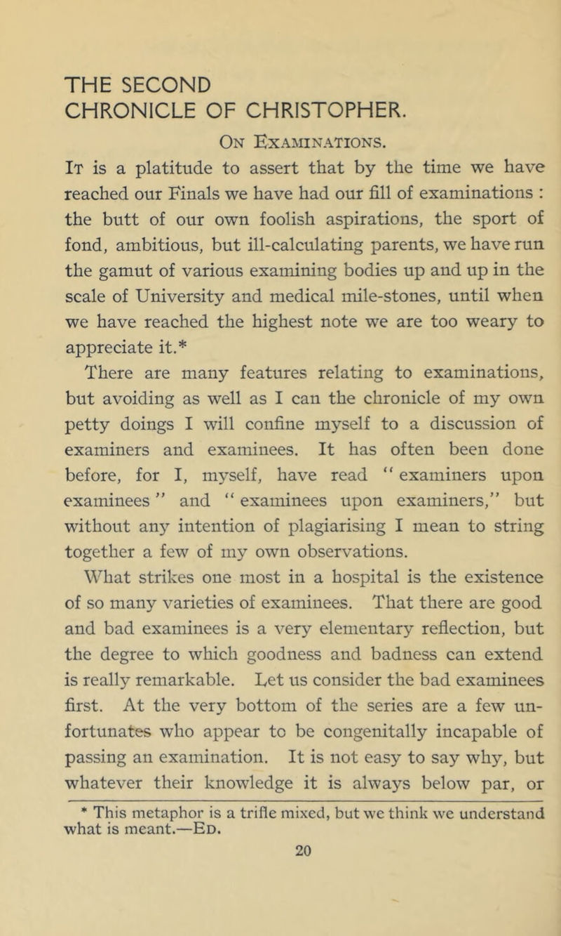 THE SECOND CHRONICLE OF CHRISTOPHER. On Examinations. It is a platitude to assert that by the time we have reached our Finals we have had our fill of examinations : the butt of our own foolish aspirations, the sport of fond, ambitious, but ill-calculating parents, we have run the gamut of various examining bodies up and up in the scale of University and medical mile-stones, until when we have reached the highest note we are too weary to appreciate it.* There are many features relating to examinations, but avoiding as well as I can the chronicle of my own petty doings I will confine myself to a discussion of examiners and examinees. It has often been done before, for I, myself, have read “ examiners upon examinees ” and “ examinees upon examiners,” but without any intention of plagiarising I mean to string together a few of my own observations. What strikes one most in a hospital is the existence of so many varieties of examinees. That there are good and bad examinees is a very elementary reflection, but the degree to which goodness and badness can extend is really remarkable. Let us consider the bad examinees first. At the very bottom of the series are a few un- fortunates who appear to be congenitally incapable of passing an examination. It is not easy to say why, but whatever their knowledge it is always below par, or * This metaphor is a trifle mixed, but we think we understand what is meant.—Ed.