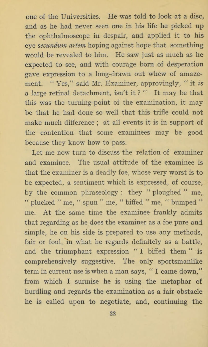 one of the Universities. He was told to look at a disc, and as he had never seen one in his life he picked up the ophthalmoscope in despair, and applied it to his eye secundum artem hoping against hope that something would be revealed to him. He saw just as much as he expected to see, and with courage born of desperation gave expression to a long-drawn out whew of amaze- ment. “ Yes,” said Mr. Examiner, approvingly, “ it is a large retinal detachment, isn’t it ? ” It may be that this was the turning-point of the examination, it may be that he had done so well that this trifle could not make much difference ; at all events it is in support of the contention that some examinees may be good because they know how to pass. Let me now turn to discuss the relation of examiner and examinee. The usual attitude of the examinee is that the examiner is a deadly foe, whose very worst is to be expected, a sentiment which is expressed, of course, by the common phraseology : they “ ploughed ” me, “ plucked ” me, ” spun ” me, “ biffed ” me, “ bumped ” me. At the same time the examinee frankly admits that regarding as he does the examiner as a foe pure and simple, he on his side is prepared to use any methods, fair or foul, In what he regards definitely as a battle, and the triumphant expression “ I biffed them ” is comprehensively suggestive. The only sportsmanlike term in current use is when a man says, “ I came down,” from which I surmise he is using the metaphor of hurdling and regards the examination as a fair obstacle he is called upon to negotiate, and, continuing the