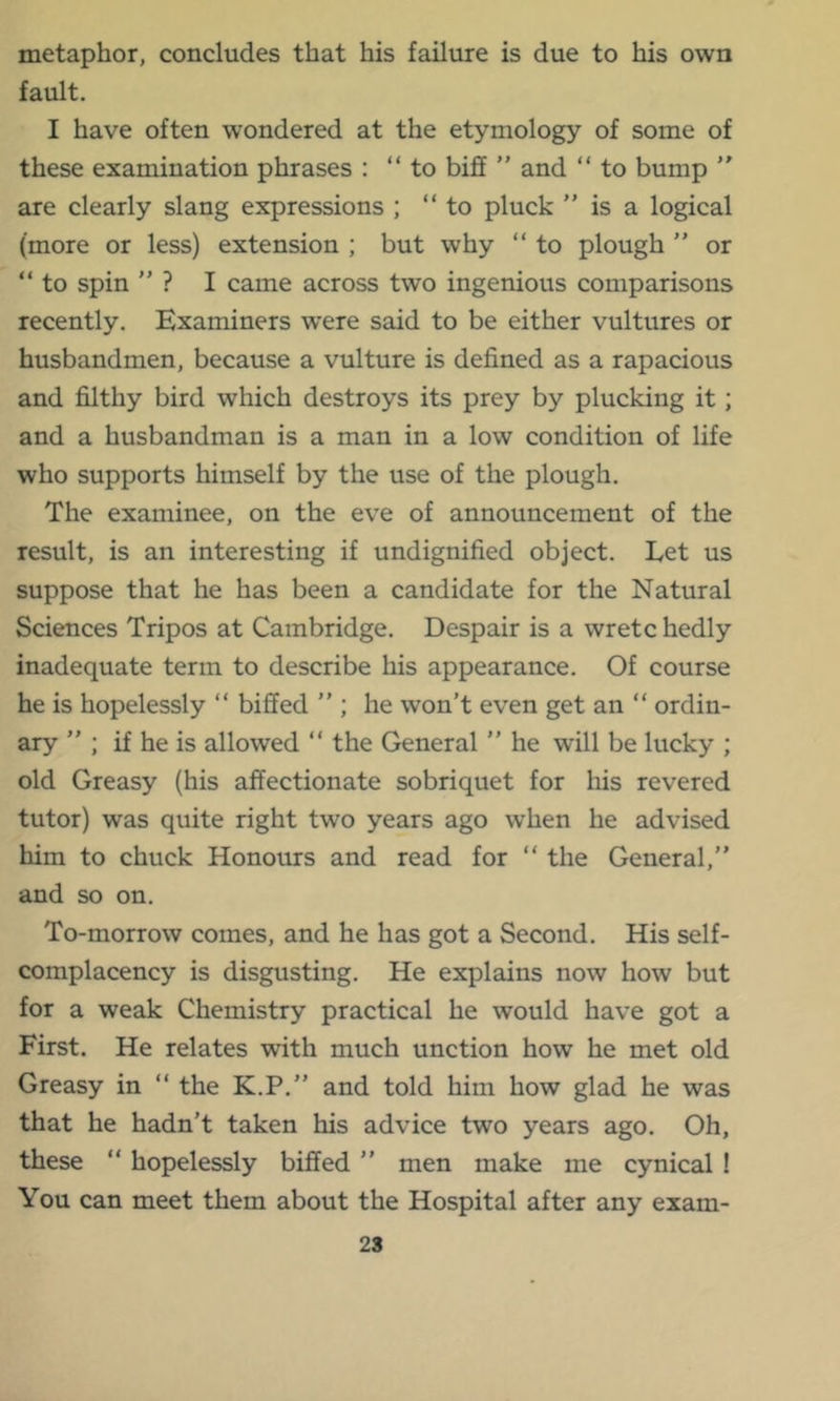 metaphor, concludes that his failure is due to his own fault. I have often wondered at the etymology of some of these examination phrases : “to biff ” and “ to bump “ are clearly slang expressions ; “to pluck ’’ is a logical (more or less) extension ; but why “ to plough ” or “ to spin ” ? I came across two ingenious comparisons recently. Examiners w’ere said to be either vultures or husbandmen, because a vulture is defined as a rapacious and filthy bird which destroys its prey by plucking it; and a husbandman is a man in a low condition of life who supports himself by the use of the plough. The examinee, on the eve of announcement of the result, is an interesting if undignified object. Let us suppose that he has been a candidate for the Natural Sciences Tripos at Cambridge. Despair is a wretc hedly inadequate term to describe his appearance. Of course he is hopelessly “ biffed ” ; he won’t even get an “ ordin- ary ; if he is allowed “ the General ’’ he will be lucky ; old Greasy (his affectionate sobriquet for his revered tutor) was quite right two years ago when he advised him to chuck Honours and read for “ the General,” and so on. To-morrow comes, and he has got a Second. His self- complacency is disgusting. He explains now how but for a weak Chemistry practical he would have got a First. He relates with much unction how he met old Greasy in “ the K.P.” and told him how glad he was that he hadn’t taken his advice two years ago. Oh, these “ hopelessly biffed ” men make me cynical ! You can meet them about the Hospital after any exam- 28