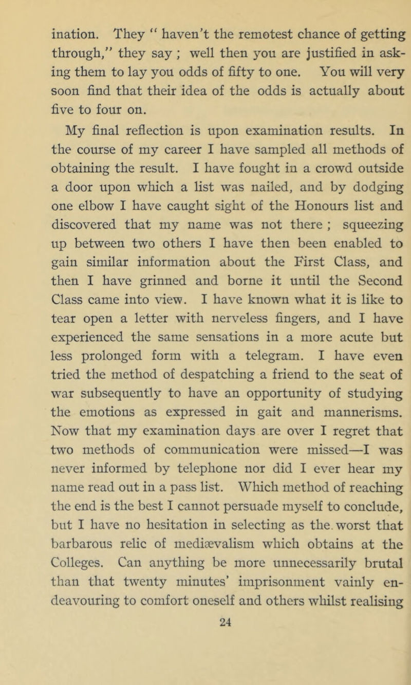 ination. They “ haven’t the remotest chance of getting through,” they say ; well then you are justified in ask- ing them to lay you odds of fifty to one. You will very soon find that their idea of the odds is actually about five to four on. My final reflection is upon examination results. In the course of my career I have sampled all methods of obtaining the result. I have fought in a crowd outside a door upon which a list was nailed, and by dodging one elbow I have caught sight of the Honours list and discovered that my name was not there ; squeezing up between two others I have then been enabled to gain similar information about the First Class, and then I have grinned and borne it until the Second Class came into view. I have known what it is like to tear open a letter with nerveless fingers, and I have experienced the same sensations in a more acute but less prolonged form with a telegram. I have even tried the method of despatching a friend to the seat of war subsequently to have an opportunity of studying the emotions as expressed in gait and mannerisms. Now that my examination days are over I regret that two methods of communication were missed—I was never informed by telephone nor did I ever hear my name read out in a pass list. Wliich method of reaching the end is the best I cannot persuade myself to conclude, but I have no hesitation in selecting as the. worst that barbarous relic of mediaevalism which obtains at the Colleges. Can anything be more unnecessarily brutal than that twenty minutes’ imprisonment vainly en- deavouring to comfort oneself and others whilst realising