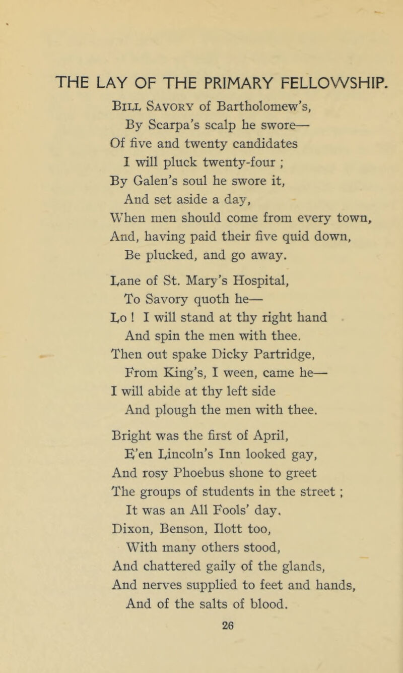 THE LAY OF THE PRIMARY FELLOWSHIP. Bill Savory of Bartholomew’s, By Scarpa’s scalp he swore— Of five and twenty candidates 1 will pluck twenty-four ; By Galen’s soul he swore it, And set aside a day, When men should come from every town. And, having paid their five quid down, Be plucked, and go away. Lane of St, Mary’s Hospital, To Savory quoth he— Lo ! I will stand at thy right hand And spin the men with thee. Then out spake Dicky Partridge, From King’s, I ween, came he— I will abide at thy left side And plough the men with thee. Bright was the first of April, E’en Lincoln’s Inn looked gay. And rosy Phoebus shone to greet The groups of students in the street; It was an All Fools’ day. Dixon, Benson, Ilott too. With many others stood. And chattered gaily of the glands. And nerves supplied to feet and hands. And of the salts of blood.