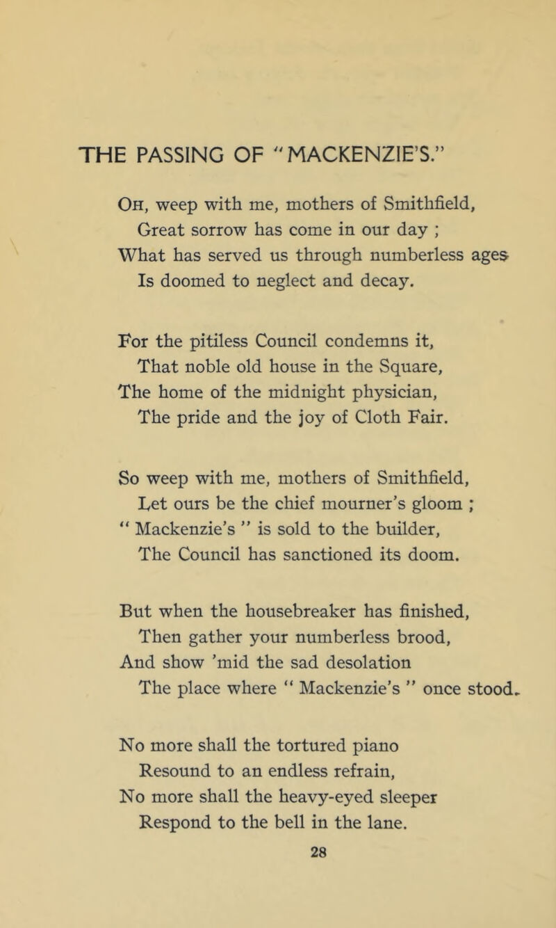 THE PASSING OF ''MACKENZIE’S.” Oh, weep with me, mothers of Smithfield, Great sorrow has come in our day ; What has served us through numberless ages Is doomed to neglect and decay. For the pitiless Council condemns it. That noble old house in the Square, The home of the midnight physician. The pride and the joy of Cloth Fair. So weep with me, mothers of Smithfield, Let ours be the chief mourner’s gloom ; “ Mackenzie’s ” is sold to the builder. The Council has sanctioned its doom. But when the housebreaker has finished, Then gather your numberless brood. And show ’mid the sad desolation The place where “ Mackenzie’s ” once stood. No more shall the tortured piano Resound to an endless refrain. No more shall the heavy-eyed sleeper Respond to the bell in the lane.