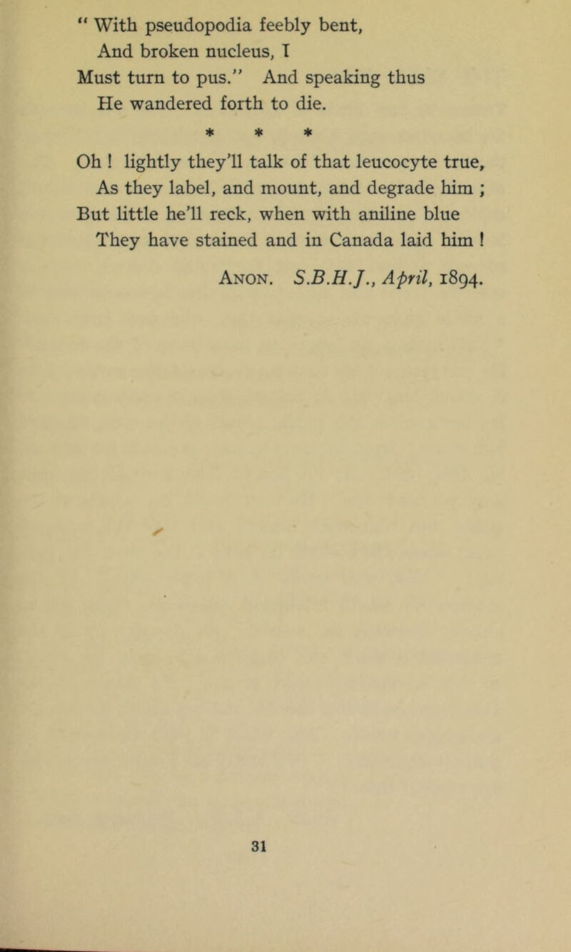 “ With pseudopodia feebly bent, And broken nucleus, T Must turn to pus. And speaking thus He wandered forth to die. * * * Oh ! lightly they’ll talk of that leucoc3rte true. As they label, and mount, and degrade him ; But little he’ll reck, when with aniline blue They have stained and in Canada laid him ! Anon. April, 1894.