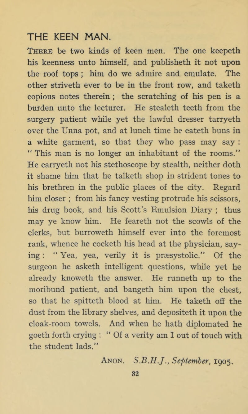 THE KEEN MAN. There be two kinds of keen men. The one keepeth his keenness unto himself, and publisheth it not upon the roof tops ; him do we admire and emulate. The other striveth ever to be in the front row, and taketh copious notes therein ; the scratching of his pen is a burden unto the lecturer. He stealeth teeth from the surgery patient while yet the lawful dresser tarryeth over the Unna pot, and at lunch time he eateth buns in a white garment, so that they who pass may say : “ This man is no longer an inhabitant of the rooms.” He carryeth not his stethoscope by stealth, neither doth it shame him that he talketh shop in strident tones to his brethren in the public places of the city. Regard him closer ; from his fancy vesting protrude his scissors, his drug book, and his Scott’s Emulsion Diary ; thus may ye know him. He feareth not the scowls of the clerks, but burroweth himself ever into the foremost rank, whence he cocketh his head at the physician, say- ing : ” Yea, yea, verily it is praesystolic.” Of the surgeon he asketh intelligent questions, while yet he already knoweth the answer. He runneth up to the moribund patient, and bangeth him upon the chest, so that he spitteth blood at him. He taketh off the dust from the library shelves, and depositeth it upon the cloak-room towels. And when he hath diplomated he goeth forth crying ; “ Of a verity am I out of touch with the student lads.” Anon. September, 1905.